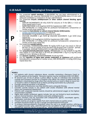 P
PEARLS:
These protocols, policies, and procedures MAY NOT be altered or modified except by the Rhode Island Department of Health Center for EMS.
Contact RI DOH EMS with suggestions for corrections, improvements, or modifications.
4.18 Adult Toxicological Emergencies
4.18AdultToxicologicalEmergencies
 For suspected opioid overdose, if NALOXONE has not been administered or if
additive doses are required, NALOXONE 0.4-2 mg IN/IV/IO/IM every 3-5 min until
adequate ventilation is restored or 10 mg is administered.
 For suspected tricyclic antidepressant or other sodium channel blocking agent
toxicity:
⃝ SODIUM BICARBONATE 50 mEq IV/IO for seizures or if the QRS is > 0.12 sec
(may repeat every 5 min).
⃝ NOREPINEPHRINE 2-20 mcg/min IV/IO for hypotension (SBP < 100).
⃝ 20% INTRALIPID 1.5 ml/kg IV/IO for profound hemodynamic compromise or
cardiac arrest (may repeat X2).
 For suspected beta blocker or calcium channel blocker (CCB) toxicity:
⃝ Cardiac Dysrhythmia Protocol(s) as indicated
⃝ GLUCAGON 1-5 mg IV/IO (may repeat X1 in 15 min).
⃝ CALCIUM CHLORIDE 1 gm IV/IO or CALCIUM GLUCONATE 3 gm IV/IO (may
repeat X1).
⃝ DOPAMINE 2-20 mcg/kg/min IV/IO for hypotension (SBP <100).
⃝ 20% INTRALIPID 1.5 ml/kg IV/IO for profound hemodynamic compromise or
cardiac arrest (may repeat X2).
 For suspected cyanide toxicity:
⃝ If available, HYDROXOCOBALAMIN 70 mg/kg IV/IO (5 gm max dose) in 250 ml
NS over 15 min (in cardiac arrest the dose may be given over a shorter period).
⃝ If available, SODIUM THIOSULFATE 12.5 gm/100 ml D5W over 10 min.
 For sympathomimetic/stimulant toxicity, MIDAZOLAM 2.5 mg IV/IO/IN [5 mg IM],
may repeat in 5 min [IM dose in 20 min] or LORAZEPAM 1 mg IV [2 mg IM] (may
repeat in 5 min, IM dose in 20 min).
 For dystonic reactions, DIPHENHYDRAMINE 25-50 mg IV/IO.
 For any ingestion of highly lipid soluble medication or substance with profound
hemodynamic compromise or cardiac arrest, 20% INTRALIPID 1.5 ml/kg IV/IO (may
repeat dose X2).
 For patients with chronic substance abuse, consider contacting a Recovery Coach to
meet the patient at the hospital. Recovery coaches may be contacted at 401-415-8833.
 RI General Law 23-10.1-4 allows a police officer to take an individual into protective
custody and transport him/her to a hospital if the officer has reason to believe that the
individual is intoxicated by drugs other than alcohol and as a result is likely to injure him
or herself or others if allowed to be at liberty pending examination by a physician.
 Consider polydrug overdose in all patients.
 Identification of toxidromes may help identify toxins and guide therapy.
 Consider cyanide toxicity in any patient with smoke inhalation with altered mental
status and unexplained hypotension.
 Patients with suspected cyanide toxicity should be administered oxygen at the highest
concentration available.
 Highly lipid soluble cardiotoxic agents include, but are not limited to local anesthetics,
calcium channel blockers, beta blockers and cyclic antidepressants.
 Dystonic reactions may be associated with antipsychotic agents, neuroleptic agents,
antiemetics, and other medications.
 Tricyclic toxicity can progress rapidly from alert mental status to cardiac arrest.
 Intralipid should be drawn up into a syringe and administered IV/IO push.
 To prepare Hydroxocobalamin (Cyanokit), place the vial in an upright position; utilizing
the supplied transfer spike, add 0.9% NaCl to the vial (200ml for 5gm vial) and fill to the
marked line. Rock the vial for at least 60 sec. Infuse utilizing vented IV tubing.
 