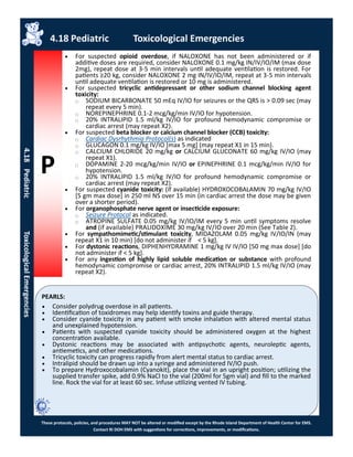 P
PEARLS:
These protocols, policies, and procedures MAY NOT be altered or modified except by the Rhode Island Department of Health Center for EMS.
Contact RI DOH EMS with suggestions for corrections, improvements, or modifications.
4.18 Pediatric Toxicological Emergencies
4.18PediatricToxicologicalEmergencies
 For suspected opioid overdose, if NALOXONE has not been administered or if
additive doses are required, consider NALOXONE 0.1 mg/kg IN/IV/IO/IM (max dose
2mg), repeat dose at 3-5 min intervals until adequate ventilation is restored. For
patients ≥20 kg, consider NALOXONE 2 mg IN/IV/IO/IM, repeat at 3-5 min intervals
until adequate ventilation is restored or 10 mg is administered.
 For suspected tricyclic antidepressant or other sodium channel blocking agent
toxicity:
⃝ SODIUM BICARBONATE 50 mEq IV/IO for seizures or the QRS is > 0.09 sec (may
repeat every 5 min).
⃝ NOREPINEPHRINE 0.1-2 mcg/kg/min IV/IO for hypotension.
⃝ 20% INTRALIPID 1.5 ml/kg IV/IO for profound hemodynamic compromise or
cardiac arrest (may repeat X2).
 For suspected beta blocker or calcium channel blocker (CCB) toxicity:
⃝ Cardiac Dysrhythmia Protocol(s) as indicated
⃝ GLUCAGON 0.1 mg/kg IV/IO [max 5 mg] (may repeat X1 in 15 min).
⃝ CALCIUM CHLORIDE 20 mg/kg or CALCIUM GLUCONATE 60 mg/kg IV/IO (may
repeat X1).
⃝ DOPAMINE 2-20 mcg/kg/min IV/IO or EPINEPHRINE 0.1 mcg/kg/min IV/IO for
hypotension.
⃝ 20% INTRALIPID 1.5 ml/kg IV/IO for profound hemodynamic compromise or
cardiac arrest (may repeat X2).
 For suspected cyanide toxicity: (if available) HYDROXOCOBALAMIN 70 mg/kg IV/IO
[5 gm max dose] in 250 ml NS over 15 min (in cardiac arrest the dose may be given
over a shorter period).
 For organophosphate nerve agent or insecticide exposure:
⃝ Seizure Protocol as indicated.
⃝ ATROPINE SULFATE 0.05 mg/kg IV/IO/IM every 5 min until symptoms resolve
and (if available) PRALIDOXIME 30 mg/kg IV/IO over 20 min (See Table 2).
 For sympathomimetic/stimulant toxicity, MIDAZOLAM 0.05 mg/kg IV/IO/IN (may
repeat X1 in 10 min) [do not administer if < 5 kg].
 For dystonic reactions, DIPHENHYDRAMINE 1 mg/kg IV IV/IO [50 mg max dose] [do
not administer if < 5 kg].
 For any ingestion of highly lipid soluble medication or substance with profound
hemodynamic compromise or cardiac arrest, 20% INTRALIPID 1.5 ml/kg IV/IO (may
repeat X2).
 Consider polydrug overdose in all patients.
 Identification of toxidromes may help identify toxins and guide therapy.
 Consider cyanide toxicity in any patient with smoke inhalation with altered mental status
and unexplained hypotension.
 Patients with suspected cyanide toxicity should be administered oxygen at the highest
concentration available.
 Dystonic reactions may be associated with antipsychotic agents, neuroleptic agents,
antiemetics, and other medications.
 Tricyclic toxicity can progress rapidly from alert mental status to cardiac arrest.
 Intralipid should be drawn up into a syringe and administered IV/IO push.
 To prepare Hydroxocobalamin (Cyanokit), place the vial in an upright position; utilizing the
supplied transfer spike, add 0.9% NaCl to the vial (200ml for 5gm vial) and fill to the marked
line. Rock the vial for at least 60 sec. Infuse utilizing vented IV tubing.
 