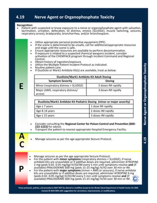 E
These protocols, policies, and procedures MAY NOT be altered or modified except by the Rhode Island Department of Health Center for EMS.
Contact RI DOH EMS with suggestions for corrections, improvements, or modifications.
A
C
P
4.19 Nerve Agent or Organophosphate Toxicity
4.19NerveAgentorOrganophosphateToxicity
 Utilize appropriate personal protective equipment (PPE).
 If the scene is determined to be unsafe, call for additional/appropriate resources
and stage until the scene is safe.
 Ensure appropriate resources are available to perform decontamination.
 If exposure is related to a suspected chemical weapons incident, consider
activation of the CHEMPACK program through Incident Command and Regional
Control.
 Obtain history of ingestion/exposure.
 Utilize the Multiple Patient Incident Protocol as indicated.
 Routine patient care.
 If DuoDote or Mark1 Antidote Kit(s) are available, treat as below:
 Consider consulting the Regional Center for Poison Control and Prevention (800-
222-1222) for advice.
 Transport the patient to nearest appropriate Hospital Emergency Facility.
Recognition:
 Patient with suspected or know exposure to a nerve or organophosphate agent with salivation,
lacrimation, urination, defecation, GI distress, emesis [SLUDGE], muscle twitching, seizures,
respiratory arrest), bradycardia, bronchorrhea, and/or bronchospasm.
 Manage seizures as per the age appropriate Seizure Protocol.
DuoDote/Mark1 Antidote Kit Pediatric Dosing (minor or major severity)
Age ≤ 7 years 1 dose IM rapidly
Age 8-14 years 2 doses IM rapidly
Age ≥ 15 years 3 doses IM rapidly
DuoDote/Mark1 Antidote Kit Adult Dosing
Symptom Severity Dosing
Minor (respiratory distress + SLUDGE) 2 doses IM rapidly
Major (AMS, respiratory distress/
arrest)
3 doses IM rapidly
 Manage seizures as per the age appropriate Seizure Protocol.
 For the patient with minor symptoms (respiratory distress + SLUDGE), if nerve
antidote kits are unavailable or if additive doses are required, administer ATROPINE
2 mg (peds 0.02- 0.05 mg/kg) IV/IO/IM every 5 min until symptoms resolve and (if
available) PRALIDOXIME 600 mg (peds 15-25 mg/kg) IV/IO over 30 min or IM.
 For the patient with major symptoms (minor + AMS or seizures), if nerve antidote
kits are unavailable or if additive doses are required, administer ATROPINE 6 mg
(peds 0.02- 0.05 mg/kg) IV/IO/IM every 5 min until symptoms resolve and (if
available) PRALIDOXIME 600 mg (peds 15-25 mg/kg) IV/IO over 30 min or IM.
 