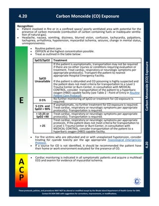 E
These protocols, policies, and procedures MAY NOT be altered or modified except by the Rhode Island Department of Health Center for EMS.
Contact RI DOH EMS with suggestions for corrections, improvements, or modifications.
A
C
P
4.20 Carbon Monoxide (CO) Exposure
4.20CarbonMonoxide(CO)Exposure
 Routine patient care.
 OXYGEN at the highest concentration possible.
 Treat as outlined in the table below:
 For fire victims who are obtunded and or with unexplained hypotension, consider
treating for cyanide toxicity per the age appropriate Toxicological Emergencies
Protocol.
 If a source for CO is not identified, it should be recommended the patient have
their home or work environment evaluated for the presence of CO.
Recognition:
 Patient involved in fire or in a confined space/ poorly ventilated area with potential for the
presence of carbon monoxide (combustion of carbon containing fuels or inadequate ventila-
tion of natural gas).
 Headache, nausea, vomiting, dizziness, blurred vision, confusion, tachycardia, palpations,
tachypnea, arrhythmia, hypotension, myocardial ischemia, seizures, change in mental status,
unresponsiveness.
SpCO/SpO2 Treatment
SpCO
Unavailable
If the patient is asymptomatic, transportation may not be required
if there are no other injuries or conditions requiring evaluation or
treatment. Treat cardiac, respiratory or neurologic symptoms per
appropriate protocol(s). Transport the patient to nearest
appropriate Hospital Emergency Facility.
If the patient is obtunded and CO poisoning is highly suspected and
the patient does not meet criteria for transportation to a Level 1
Trauma Center or Burn Center, in consultation with MEDICAL
CONTROL, consider transportation of the patient to a hyperbaric
oxygen (HBO) capable facility (see Table 2 - Point of Entry in Routine
Patient Care Protocol).
0-5% No further monitoring of SpCO or treatment for CO exposure is
required.
5-15% and
SpO2 > 90%
If asymptomatic, no further treatment for CO exposure is required.
Treat cardiac, respiratory or neurologic symptoms per appropriate
protocol(s). Transportation is required.
> 15-25 or
SpO2 <90
Treat cardiac, respiratory or neurologic symptoms per appropriate
protocol(s). Transportation is required.
> 25
Treat cardiac, respiratory or neurologic symptoms per appropriate
protocols. If the patient does not meet criteria for transportation to
a Level 1 Trauma Center or Burn Center, in consultation with
MEDICAL CONTROL, consider transportation of the patient to a
hyperbaric oxygen (HBO) capable facility.
 Cardiac monitoring is indicated in all symptomatic patients and acquire a multilead
ECG and examin for evidence of myocardial ischemia.
 