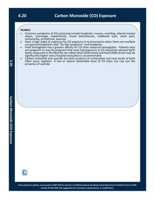 PEARLS:
These protocols, policies, and procedures MAY NOT be altered or modified except by the Rhode Island Department of Health Center for EMS.
Contact RI DOH EMS with suggestions for corrections, improvements, or modifications.
4.20 Carbon Monoxide (CO) Exposure
4.20CarbonMonoxide(CO)Exposure
 Common symptoms of CO poisoning include headache, nausea, vomiting, altered mental
status, neurologic impairments, visual disturbances, reddened eyes, chest pain,
tachycardia, arrhythmia, seizures.
 Have a high index of suspicion for CO exposure in environments when there are multiple
occupants/inhabitants with “flu like symptoms” and headache.
 Fetal hemoglobin has a greater affinity for CO than maternal hemoglobin. Patients who
are pregnant or may be pregnant that have had exposure to CO should be advised SpCO
levels measured in the field do not reflect fetal COHb levels and fetal COHb levels may be
significantly higher and a hospital evaluation is recommended.
 Carbon monoxide and cyanide are both products of combustion and toxic levels of both
often occur together. A low or absent detectable level of CO does not rule out the
presence of cyanide.
 