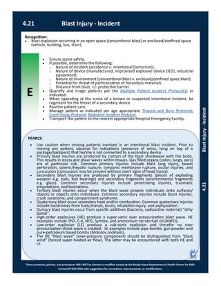 E
These protocols, policies, and procedures MAY NOT be altered or modified except by the Rhode Island Department of Health Center for EMS.
Contact RI DOH EMS with suggestions for corrections, improvements, or modifications.
PEARLS:
4.21 Blast Injury - Incident
4.21BlastInjury-Incident
Recognition:
 Blast explosion occurring in an open space (conventional blast) or enclosed/confined space
(vehicle, building, bus, train).
 Ensure scene safety.
 If possible, determine the following:
⃝ Nature of incident (accidental v. intentional [terrorism]).
⃝ Nature of device (manufactured, improvised explosive device [IED], industrial
equipment).
⃝ Nature of environment (conventional blast v. enclosed/confined space blast).
⃝ Potential for threat of particalization of hazardous materials.
⃝ Distance from blast, +/- protective barrier.
 Quantify and triage patients per the Multiple Patient Incident Protocol(s) as
indicated.
 When operating at the scene of a known or suspected intentional incident, be
cognizant for the threat of a secondary device.
 Routine patient care.
 Manage patient as indicated per age appropriate Trauma and Burn Protocols,
Crush Injury Protocol, Radiation Incident Protocol.
 Transport the patient to the nearest appropriate Hospital Emergency Facility.
 Use caution when moving patients involved in an intentional blast incident. Prior to
moving any patient, observe for indications (presence of wires, lying on top of a
package/backpack) that he/she is not connected to a secondary device.
 Primary blast injuries are produced by contact of the blast shockwave with the body.
This results in stress and shear waves within tissues. Gas filled organs (colon, lungs, ears)
are at particular risk. Common primary injuries include blast lung injury, bowel
perforation, splenic/hepatic rupture, tympanic membrane rupture, ocular injuries, and
concussion (concussion may be present without overt signs of head injury).
 Secondary blast injuries are produced by primary fragments (pieces of exploding
weapon e.g. nails, ball bearings) and secondary fragments (environmental fragments
e.g. glass). Common secondary injuries include penetrating injuries, traumatic
amputations, and lacerations.
 Tertiary blast injuries occur when the blast wave propels individuals onto surfaces/
objects or objects onto individuals. Common secondary injuries include blunt injuries,
crush syndrome, and compartment syndrome.
 Quaternary blast occur secondary heat and/or combustion. Common quaternary injuries
include toxidromes from fuels/metals, burns, inhalation injury, and asphyxiation.
 Quinary blast injuries occur from specific additives (bacteria, radioactive material) “dirty
bomb”.
 High-order explosives (HE) produce a super-sonic over pressurization blast wave. HE
examples include TNT, C-4, NTG, Symtex, and ammonium nitrate fuel oil (ANFO).
 Low-order explosive (LE) produce a sub-sonic explosion and therefor no over
pressurization shock wave is created. LE examples include pipe bombs, gun powder and
pure-petroleum based bombs (Molotov cocktails).
 The HE “blast wave” (over-pressure component) should be distinguished from “blast
wind” (forced super-heated air flow). The latter may be encountered with both HE and
LE.
 