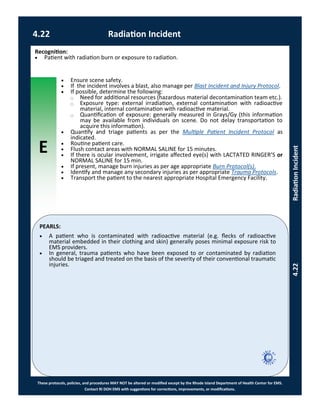 E
These protocols, policies, and procedures MAY NOT be altered or modified except by the Rhode Island Department of Health Center for EMS.
Contact RI DOH EMS with suggestions for corrections, improvements, or modifications.
PEARLS:
4.22 Radiation Incident
4.22RadiationIncident
Recognition:
 Patient with radiation burn or exposure to radiation.
 Ensure scene safety.
 If the incident involves a blast, also manage per Blast Incident and Injury Protocol.
 If possible, determine the following:
⃝ Need for additional resources (hazardous material decontamination team etc.).
⃝ Exposure type: external irradiation, external contamination with radioactive
material, internal contamination with radioactive material.
⃝ Quantification of exposure: generally measured in Grays/Gy (this information
may be available from individuals on scene. Do not delay transportation to
acquire this information).
 Quantify and triage patients as per the Multiple Patient Incident Protocol as
indicated.
 Routine patient care.
 Flush contact areas with NORMAL SALINE for 15 minutes.
 If there is ocular involvement, irrigate affected eye(s) with LACTATED RINGER’S or
NORMAL SALINE for 15 min.
 If present, manage burn injuries as per age appropriate Burn Protocol(s).
 Identify and manage any secondary injuries as per appropriate Trauma Protocols.
 Transport the patient to the nearest appropriate Hospital Emergency Facility.
 A patient who is contaminated with radioactive material (e.g. flecks of radioactive
material embedded in their clothing and skin) generally poses minimal exposure risk to
EMS providers.
 In general, trauma patients who have been exposed to or contaminated by radiation
should be triaged and treated on the basis of the severity of their conventional traumatic
injuries.
 
