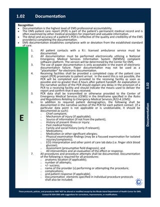 E
These protocols, policies, and procedures MAY NOT be altered or modified except by the Rhode Island Department of Health Center for EMS.
Contact RI DOH EMS with suggestions for corrections, improvements, or modifications.
1.02 Documentation
Documentation1.02
Recognition
 Documentation is the highest level of EMS professional accountability.
 The EMS patient care report (PCR) is part of the patient’s permanent medical record and is
often examined by other medical providers for important and valuable information.
 The detail and accuracy of a patient’s PCR is reflective of the quality and credibility of the EMS
provider(s) completing the documentation.
 EMS documentation establishes compliance with or deviation from the established standard
of care.
1. All patient contacts with a R.I. licensed ambulance service must be
documented.
2. All documentation must be performed electronically utilizing a National
Emergency Medical Services Information System (NEMSIS) complaint
software platform. The version will be determined by the Center for EMS.
3. The use of paper documentation is only acceptable in the event of electronic
documentation failure. Paper documentation may not be used as a
“placeholder” for electronic documentation.
4. Receiving facilities shall be provided a completed copy of the patient care
report (PCR) proximate to patient arrival. In the event this is not possible, the
PCR will be completed and provided to the receiving facility as soon as
possible and no greater than 4 hours after patient handoff. An explanation in
the narrative section of the PCR should explain any delay in the provision of a
PCR to a receiving facility and should indicate the means used to deliver the
report and confirm that it was received.
5. PCR data shall be transmitted or otherwise provided to the Center of
Emergency Medical Services (CEMS) in the timeframe specified in the Rules
and Regulations Relating to Emergency Medical Services [R23-4.1EMS].
6. In addition to required patient demographics, the following shall be
documented in the narrative section of the PCR for each patient contact (if a
particular data point is not applicable or is unobtainable, it should be
documented as such):
⃝ Chief complaint;
⃝ Mechanism of injury (if applicable);
⃝ Source of information (if not from the patient);
⃝ History of present illness or injury:
⃝ Past medical history;
⃝ Family and social history (only if relevant);
⃝ Medications;
⃝ Medication or other significant allergies;
⃝ Physical examination findings (may be a focused examination for isolated
injuries/complaints);
⃝ ECG interpretation and other point of care lab data (i.e. finger stick blood
glucose);
⃝ Assessment (presumptive field diagnosis); and
⃝ All interventions and an evaluation of the effect or response.
7. All procedures and procedure attempts shall be documented. Documentation
of the following is required for all procedures:
⃝ anatomic location (if applicable);
⃝ number of attempts;
⃝ +/- success;
⃝ name of the provider (s) performing or attempting the procedure;
⃝ complications;
⃝ and patient response (if applicable).
⃝ Documentation elements specified in individual procedure protocols
shall also be included.
 
