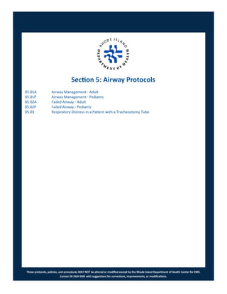 These protocols, policies, and procedures MAY NOT be altered or modified except by the Rhode Island Department of Health Center for EMS.
Contact RI DOH EMS with suggestions for corrections, improvements, or modifications.
Section 5: Airway Protocols
05.01A Airway Management - Adult
05.01P Airway Management - Pediatric
05.02A Failed Airway - Adult
05.02P Failed Airway - Pediatric
05.03 Respiratory Distress in a Patient with a Tracheostomy Tube
 