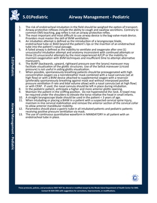 These protocols, policies, and procedures MAY NOT be altered or modified except by the Rhode Island Department of Health Center for EMS.
Contact RI DOH EMS with suggestions for corrections, improvements, or modifications.
5.01Pediatric Airway Management - Pediatric
5.01PediatricAirwayManagement-Pediatric
1. The risk of endotracheal intubation in the field should be weighed the option of transport.
2. Airway protective reflexes include the ability to cough and swallow secretions. Contrary to
common EMS teaching, gag reflex is not an airway protective reflex.
3. The most important and most difficult to use airway device is the bag-valve-mask device.
Providers must master the skill of BVM ventilation.
4. An intubation attempt is defined as the introduction of a laryngoscope blade,
endotracheal tube or BIAD beyond the patient’s lips or the insertion of an endotracheal
tube into the patient’s nasal passage.
5. A failed airway is defined as the inability to ventilate and oxygenate after one (1)
unsuccessful intubation attempt and anatomy inconsistent with continued attempts or
three (3) unsuccessful attempts by the most experienced A/C/P or the inability to
maintain oxygenation with BVM techniques and insufficient time to attempt alternative
maneuvers.
6. The BURP (backwards, upward, rightward pressure over the larynx) maneuver may
facilitate visualization of the glottic structures. Use of the Sellick maneuver (cricoid
pressure) is not useful in aiding glottis visualization.
7. When possible, spontaneously breathing patients should be preoxygenated with high
concentration oxygen via a nonrebreather mask combined with a nasal cannula (set at
high flow) or with a BVM device attached to supplemental oxygen with a reservoir
(preferably spontaneously breathing against mask seal without interposed positive
pressure ventilation if rate and tidal volume allow) with a nasal cannula (set at high flow)
or with CPAP. If used, the nasal cannula should be left in place during intubation.
8. In the pediatric patient, anticipate a higher and more anterior glottic opening.
9. Maintain the patient in the sniffing position. Do not hyperextend the neck. A towel may
be required under the shoulders to elevate the torso relative the head in small infants.
10. A straight laryngoscope blade should be used in the patient < 3 years of age.
11. When intubating or placing a BIAW in a patient with a suspected cervical spine injury,
maintain in-line cervical stabilization and remove the anterior section of the cervical collar
to allow anterior mandibular mobility.
12. Paramedics should place a gastric tube in all intubated patients and pediatric patients
receiving positive pressure ventilation via mask.
13. The use of continuous quantitative waveform in MANDATORY in all patient with an
endotracheal tube in place.
 