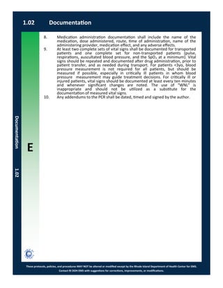E
These protocols, policies, and procedures MAY NOT be altered or modified except by the Rhode Island Department of Health Center for EMS.
Contact RI DOH EMS with suggestions for corrections, improvements, or modifications.
1.02 Documentation
Documentation1.02
8. Medication administration documentation shall include the name of the
medication, dose administered, route, time of administration, name of the
administering provider, medication effect, and any adverse effects.
9. At least two complete sets of vital signs shall be documented for transported
patients and one complete set for non-transported patients (pulse,
respirations, auscultated blood pressure, and the SpO2 at a minimum). Vital
signs should be repeated and documented after drug administration, prior to
patient transfer, and as needed during transport. For patients <3yo, blood
pressure measurement is not required for all patients, but should be
measured if possible, especially in critically ill patients in whom blood
pressure measurement may guide treatment decisions. For critically ill or
injured patients, vital signs should be documented at least every ten minutes
and whenever significant changes are noted. The use of “WNL” is
inappropriate and should not be utilized as a substitute for the
documentation of measured vital signs.
10. Any addendums to the PCR shall be dated, timed and signed by the author.
 