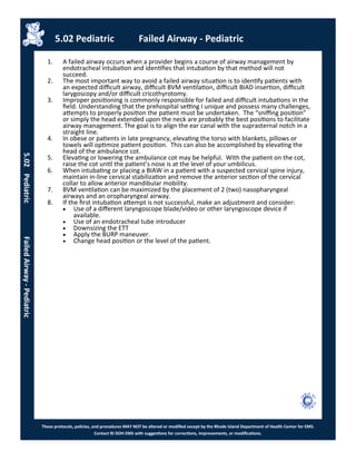 These protocols, policies, and procedures MAY NOT be altered or modified except by the Rhode Island Department of Health Center for EMS.
Contact RI DOH EMS with suggestions for corrections, improvements, or modifications.
5.02 Pediatric Failed Airway - Pediatric
5.02PediatricFailedAirway-Pediatric
1. A failed airway occurs when a provider begins a course of airway management by
endotracheal intubation and identifies that intubation by that method will not
succeed.
2. The most important way to avoid a failed airway situation is to identify patients with
an expected difficult airway, difficult BVM ventilation, difficult BIAD insertion, difficult
larygoscopy and/or difficult cricothyrotomy.
3. Improper positioning is commonly responsible for failed and difficult intubations in the
field. Understanding that the prehospital setting I unique and possess many challenges,
attempts to properly position the patient must be undertaken. The “sniffing position”
or simply the head extended upon the neck are probably the best positions to facilitate
airway management. The goal is to align the ear canal with the suprasternal notch in a
straight line.
4. In obese or patients in late pregnancy, elevating the torso with blankets, pillows or
towels will optimize patient position. This can also be accomplished by elevating the
head of the ambulance cot.
5. Elevating or lowering the ambulance cot may be helpful. With the patient on the cot,
raise the cot until the patient’s nose is at the level of your umbilicus.
6. When intubating or placing a BIAW in a patient with a suspected cervical spine injury,
maintain in-line cervical stabilization and remove the anterior section of the cervical
collar to allow anterior mandibular mobility.
7. BVM ventilation can be maximized by the placement of 2 (two) nasopharyngeal
airways and an oropharyngeal airway.
8. If the first intubation attempt is not successful, make an adjustment and consider:
 Use of a different laryngoscope blade/video or other laryngoscope device if
available.
 Use of an endotracheal tube introducer
 Downsizing the ETT
 Apply the BURP maneuver.
 Change head position or the level of the patient.
 