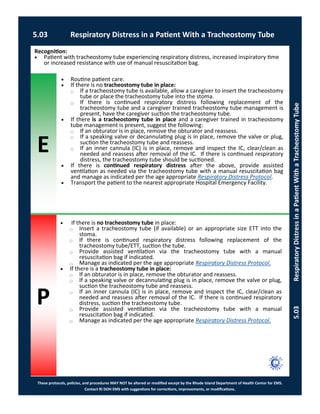 E
P
These protocols, policies, and procedures MAY NOT be altered or modified except by the Rhode Island Department of Health Center for EMS.
Contact RI DOH EMS with suggestions for corrections, improvements, or modifications.
5.03 Respiratory Distress in a Patient With a Tracheostomy Tube
5.03RespiratoryDistressinaPatientWithaTracheostomyTube
 If there is no tracheostomy tube in place:
⃝ Insert a tracheostomy tube (if available) or an appropriate size ETT into the
stoma.
⃝ If there is continued respiratory distress following replacement of the
tracheostomy tube/ETT, suction the tube.
⃝ Provide assisted ventilation via the tracheostomy tube with a manual
resuscitation bag if indicated.
⃝ Manage as indicated per the age appropriate Respiratory Distress Protocol.
 If there is a tracheostomy tube in place:
⃝ If an obturator is in place, remove the obturator and reassess.
⃝ If a speaking valve or decannulating plug is in place, remove the valve or plug,
suction the tracheostomy tube and reassess.
⃝ If an inner cannula (IC) is in place, remove and inspect the IC, clear/clean as
needed and reassess after removal of the IC. If there is continued respiratory
distress, suction the tracheostomy tube.
⃝ Provide assisted ventilation via the tracheostomy tube with a manual
resuscitation bag if indicated.
⃝ Manage as indicated per the age appropriate Respiratory Distress Protocol.
Recognition:
 Patient with tracheostomy tube experiencing respiratory distress, increased inspiratory time
or increased resistance with use of manual resuscitation bag.
 Routine patient care.
 If there is no tracheostomy tube in place:
⃝ If a tracheostomy tube is available, allow a caregiver to insert the tracheostomy
tube or place the tracheostomy tube into the stoma.
⃝ If there is continued respiratory distress following replacement of the
tracheostomy tube and a caregiver trained tracheostomy tube management is
present, have the caregiver suction the tracheostomy tube.
 If there is a tracheostomy tube in place and a caregiver trained in tracheostomy
tube management is present, suggest the following:
⃝ If an obturator is in place, remove the obturator and reassess.
⃝ If a speaking valve or decannulating plug is in place, remove the valve or plug,
suction the tracheostomy tube and reassess.
⃝ If an inner cannula (IC) is in place, remove and inspect the IC, clear/clean as
needed and reassess after removal of the IC. If there is continued respiratory
distress, the tracheostomy tube should be suctioned.
 If there is continued respiratory distress after the above, provide assisted
ventilation as needed via the tracheostomy tube with a manual resuscitation bag
and manage as indicated per the age appropriate Respiratory Distress Protocol.
 Transport the patient to the nearest appropriate Hospital Emergency Facility.
 