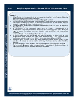 PEARLS:
These protocols, policies, and procedures MAY NOT be altered or modified except by the Rhode Island Department of Health Center for EMS.
Contact RI DOH EMS with suggestions for corrections, improvements, or modifications.
 Utilize family members/caregivers as a resource as they have knowledge and training
regarding tracheostomy tube management.
 Utilize the patient’s equipment if available and properly function.
 With certain tracheostomy tubes, patients cannot receive positive pressure ventilation
without the inner cannula in place as the cannula contains the 15 mm adapter required
to attach a bag valve device or ventilator circuit.
 In an emergency, patients with a dislodged tracheostomy tube that cannot be reinserted
should be intubated.
 A tracheostomy is not considered mature until > 7 days. Dislodgement of a
tracheostomy tube from an immature stoma requires quick recognition as the stoma will
begin to close. Immediate treatment includes mask ventilation and endotracheal
intubation.
 Always deflate the tracheal tube cuff prior to removal.
 To quickly estimate the appropriate size suction catheter to utilize with a given
tracheostomy tube, multiply the tubes inner diameter (ID) X2 and utilize the next
smallest size catheter (e.g. 6.0 mm ID X 2 = 12, next smallest catheter is 10 fr).
 Suctioning depth is usually 3-6 cm. Ask family member/caregiver. Do not force a suction
catheter. If unable to pass a suction catheter, the tracheostomy tube should be
changed.
 Do not suction for > 10 sec at a time, pre-oxygenate before and in between attempts.
 The mnemonic Displaced tube Obstructed tube Pneumothorax Equipment failure is
useful for trouble shooting problems with artificial airways.
5.03 Respiratory Distress in a Patient With a Tracheostomy Tube
5.03RespiratoryDistressinaPatientWithaTracheostomyTube
 