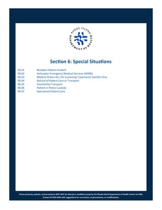 These protocols, policies, and procedures MAY NOT be altered or modified except by the Rhode Island Department of Health Center for EMS.
Contact RI DOH EMS with suggestions for corrections, improvements, or modifications.
Section 6: Special Situations
06.01 Multiple Patient Incident
06.02 Helicopter Emergency Medical Services (HEMS)
06.03 Medical Orders for Life Sustaining Treatment/ Comfort One
06.04 Refusal of Patient Care or Transport
06.05 Interfacility Transport
06.06 Patient in Police Custody
06.07 Specialized Patient Care
 