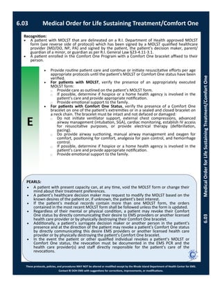 E
These protocols, policies, and procedures MAY NOT be altered or modified except by the Rhode Island Department of Health Center for EMS.
Contact RI DOH EMS with suggestions for corrections, improvements, or modifications.
PEARLS:
6.03 Medical Order for Life Sustaining Treatment/Comfort One
6.03MedicalOrderforLifeSustainingTreatment/ComfortOne
 Provide routine patient care and continue or initiate resuscitative efforts per age
appropriate protocols until the patient’s MOLST or Comfort One status have been
verified.
 For patients with MOLST, verify the presence of an appropriately executed
MOLST form:
⃝ Provide care as outlined on the patient’s MOLST form.
⃝ If possible, determine if hospice or a home health agency is involved in the
patient’s care and provide appropriate notification.
⃝ Provide emotional support to the family.
 For patients with Comfort One Status, verify the presence of a Comfort One
bracelet on one of the patient’s extremities or in a sealed and closed bracelet on
a neck chain. The bracelet must be intact and not defaced or damaged:
⃝ Do not initiate ventilator support, external chest compressions, advanced
airway management (intubation, SGA), cardiac monitoring, establish IV access
for resuscitative purposes, or provide electrical therapy (defibrillation,
pacing).
⃝ Do provide airway suctioning, manual airway management and oxygen for
comfort, positioning for comfort, analgesia for pain control, and hemorrhage
control.
⃝ If possible, determine if hospice or a home health agency is involved in the
patient’s care and provide appropriate notification.
⃝ Provide emotional support to the family.
Recognition:
 A patient with MOLST that are delineated on a R.I. Department of Health approved MOLST
form (see reverse side of protocol) which has been signed by a MOLST qualified healthcare
provider (MD/DO, NP, PA) and signed by the patient, the patient’s decision maker, parent/
guardian of a minor, or guardian as per R.I. General Law §23-4.11-3.1.
 A patient enrolled in the Comfort One Program with a Comfort One bracelet affixed to their
person.
 A patient with present capacity can, at any time, void the MOLST form or change their
mind about their treatment preferences.
 A patient’s healthcare decision maker may request to modify the MOLST based on the
known desires of the patient or, if unknown, the patient’s best interest.
 If the patient’s medical records contain more than one MOLST form, the orders
contained in the most recent MOLST form shall be followed unless the form is updated.
 Regardless of their mental or physical condition, a patient may revoke their Comfort
One status by directly communicating their desire to EMS providers or another licensed
health care provider or by physically destroying their Comfort One bracelet.
 Additionally, a patient’s surrogate decision maker or another person in the patient’s
presence and at the direction of the patient may revoke a patient’s Comfort One status
by directly communicating this desire EMS providers or another licensed health care
provider or by physically destroying the patient’s Comfort One bracelet.
 In the event the patient or other qualified individual revokes a patient’s MOLST or
Comfort One status, the revocation must be documented in the EMS PCR and the
health care provider(s) and staff directly responsible for the patient’s care of the
revocations.
 