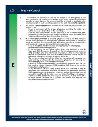 E
These protocols, policies, and procedures MAY NOT be altered or modified except by the Rhode Island Department of Health Center for EMS.
Contact RI DOH EMS with suggestions for corrections, improvements, or modifications.
1.03 Medical Control
MedicalControl1.03
1. The direction of prehospital care at the scene of an emergency is the
responsibility of the most appropriately trained/senior highest licensed EMS
provider present. Care at the scene should be provided in a collaborative
nature amongst all EMS providers present in the best interest of the patient.
2. If a patient’s private physician is present and assumes responsibility for the
patient’s care:
 Defer to the orders of the private physician, providing the orders are
within the scope of practice of the provider(s).
 If at any time the patient’s private physician is not in attendance, EMS
providers should provide care following the Rhode Island Statewide EMS
Treatment Protocols and on-line medical direction.
3. If an intervener physician is present (physician who is not the patient’s
private physician) and has appropriately identified him/herself as a licensed
physician and has demonstrated their willingness to assume responsibility
for the patient’s care and document their interventions:
 Keep in mind that most intervener physicians are well intentioned.
 Defer to the wishes of the physician.
 If the treatment at the scene differs from that outlined in the RI
Statewide EMS Treatment Protocols or there is disagreement between
EMS providers and the intervener physician, on-line medical control
should be established and the intervener physician should be put in
communication with the medical control physician.
 The on-line medical control physician has the option of managing the
case entirely, working with the intervener physician, or allowing the
intervener physician to assume responsibility.
 If there is disagreement between the intervener physician and the on-
line medical control physician, EMS providers shall defer to the on-line
medical control physician.
 If the treatment at the scene differs from that outlined in the RI
Statewide EMS Treatment Protocols or there is disagreement between
EMS providers and the intervener physician and on-line medical control
cannot be established, the intervener physician should agree in advance
accompany the patient to the hospital. However, in the event of a
multiple patient incident (MCI), patient care needs may require the
physician to remain at the scene.
 