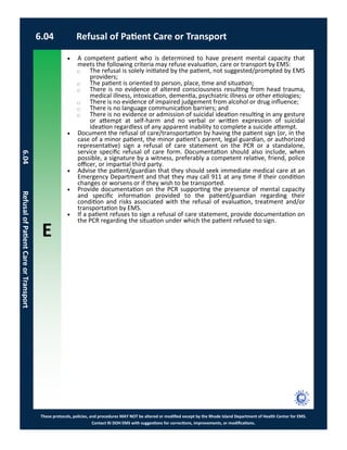 E
These protocols, policies, and procedures MAY NOT be altered or modified except by the Rhode Island Department of Health Center for EMS.
Contact RI DOH EMS with suggestions for corrections, improvements, or modifications.
6.04 Refusal of Patient Care or Transport
6.04RefusalofPatientCareorTransport
 A competent patient who is determined to have present mental capacity that
meets the following criteria may refuse evaluation, care or transport by EMS:
⃝ The refusal is solely initiated by the patient, not suggested/prompted by EMS
providers;
⃝ The patient is oriented to person, place, time and situation;
⃝ There is no evidence of altered consciousness resulting from head trauma,
medical illness, intoxication, dementia, psychiatric illness or other etiologies;
⃝ There is no evidence of impaired judgement from alcohol or drug influence;
⃝ There is no language communication barriers; and
⃝ There is no evidence or admission of suicidal ideation resulting in any gesture
or attempt at self-harm and no verbal or written expression of suicidal
ideation regardless of any apparent inability to complete a suicide attempt.
 Document the refusal of care/transportation by having the patient sign (or, in the
case of a minor patient, the minor patient’s parent, legal guardian, or authorized
representative) sign a refusal of care statement on the PCR or a standalone,
service specific refusal of care form. Documentation should also include, when
possible, a signature by a witness, preferably a competent relative, friend, police
officer, or impartial third party.
 Advise the patient/guardian that they should seek immediate medical care at an
Emergency Department and that they may call 911 at any time if their condition
changes or worsens or if they wish to be transported.
 Provide documentation on the PCR supporting the presence of mental capacity
and specific information provided to the patient/guardian regarding their
condition and risks associated with the refusal of evaluation, treatment and/or
transportation by EMS.
 If a patient refuses to sign a refusal of care statement, provide documentation on
the PCR regarding the situation under which the patient refused to sign.
 