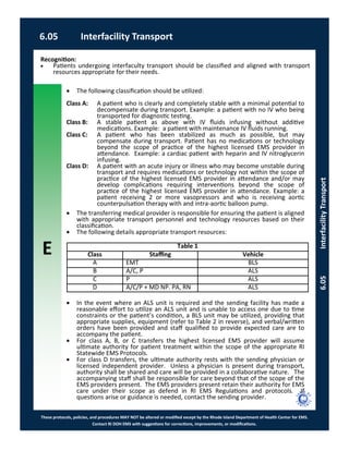 E
These protocols, policies, and procedures MAY NOT be altered or modified except by the Rhode Island Department of Health Center for EMS.
Contact RI DOH EMS with suggestions for corrections, improvements, or modifications.
6.05 Interfacility Transport
6.05InterfacilityTransport
 The following classification should be utilized:
Class A: A patient who is clearly and completely stable with a minimal potential to
decompensate during transport. Example: a patient with no IV who being
transported for diagnostic testing.
Class B: A stable patient as above with IV fluids infusing without additive
medications. Example: a patient with maintenance IV fluids running.
Class C: A patient who has been stabilized as much as possible, but may
compensate during transport. Patient has no medications or technology
beyond the scope of practice of the highest licensed EMS provider in
attendance. Example: a cardiac patient with heparin and IV nitroglycerin
infusing.
Class D: A patient with an acute injury or illness who may become unstable during
transport and requires medications or technology not within the scope of
practice of the highest licensed EMS provider in attendance and/or may
develop complications requiring interventions beyond the scope of
practice of the highest licensed EMS provider in attendance. Example: a
patient receiving 2 or more vasopressors and who is receiving aortic
counterpulsation therapy with and intra-aortic balloon pump.
 The transferring medical provider is responsible for ensuring the patient is aligned
with appropriate transport personnel and technology resources based on their
classification.
 The following details appropriate transport resources:
 In the event where an ALS unit is required and the sending facility has made a
reasonable effort to utilize an ALS unit and is unable to access one due to time
constraints or the patient’s condition, a BLS unit may be utilized, providing that
appropriate supplies, equipment (refer to Table 2 in reverse), and verbal/written
orders have been provided and staff qualified to provide expected care are to
accompany the patient.
 For class A, B, or C transfers the highest licensed EMS provider will assume
ultimate authority for patient treatment within the scope of the appropriate RI
Statewide EMS Protocols.
 For class D transfers, the ultimate authority rests with the sending physician or
licensed independent provider. Unless a physician is present during transport,
authority shall be shared and care will be provided in a collaborative nature. The
accompanying staff shall be responsible for care beyond that of the scope of the
EMS providers present. The EMS providers present retain their authority for EMS
care under their scope as defend in RI EMS Regulations and protocols. If
questions arise or guidance is needed, contact the sending provider.
Recognition:
 Patients undergoing interfaculty transport should be classified and aligned with transport
resources appropriate for their needs.
Table 1
Class Staffing Vehicle
A EMT BLS
B A/C, P ALS
C P ALS
D A/C/P + MD NP. PA, RN ALS
 