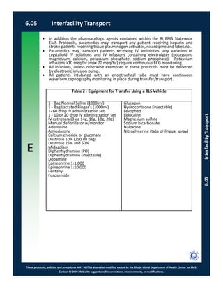 E
These protocols, policies, and procedures MAY NOT be altered or modified except by the Rhode Island Department of Health Center for EMS.
Contact RI DOH EMS with suggestions for corrections, improvements, or modifications.
6.05 Interfacility Transport
6.05InterfacilityTransport
 In addition the pharmacologic agents contained within the RI EMS Statewide
EMS Protocols, paramedics may transport any patient receiving heparin and
stroke patients receiving tissue plasminogen activator, nicardipine and labetalol.
 Paramedics may transport patients receiving IV antibiotics, any variation of
crystalloid IV solutions and IV infusions containing electrolytes (potassium,
magnesium, calcium, potassium phosphate, sodium phosphate). Potassium
infusions >10 meq/hr (max 20 meq/hr) require continuous ECG monitoring.
 All infusions, unless otherwise exempted in these protocols must be delivered
by electronic infusion pump.
 All patients intubated with an endotracheal tube must have continuous
waveform capnography monitoring in place during transfer/transport.
Table 2 - Equipment for Transfer Using a BLS Vehicle
1 - Bag Normal Saline (1000 ml)
1 - Bag Lactated Ringer’s (1000ml)
1- 60 drop IV administration set
1 - 10 or 20 drop IV administration set
IV catheters (3 ea 14g, 16g, 18g, 20g)
Manual defibrillator w/monitor
Adenosine
Amiodarone
Calcium chloride or gluconate
Dextrose 10% (250 ml bag)
Dextrose 25% and 50%
Midazolam
Diphenhydramine (PO)
Diphenhydramine (injectable)
Dopamine
Epinephrine 1:1:000
Epinephrine 1:10,000
Fentanyl
Furosemide
Glucagon
Hydrocortisone (injectable)
Levophed
Lidocaine
Magnesium sulfate
Sodium bicarbonate
Naloxone
Nitroglycerine (tabs or lingual spray)
 