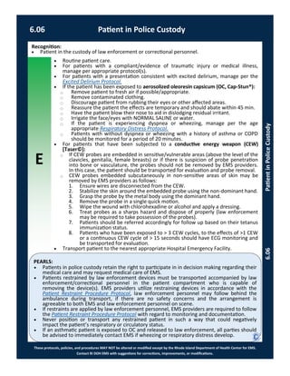 E
These protocols, policies, and procedures MAY NOT be altered or modified except by the Rhode Island Department of Health Center for EMS.
Contact RI DOH EMS with suggestions for corrections, improvements, or modifications.
PEARLS:
6.06 Patient in Police Custody
6.06PatientinPoliceCustody
Recognition:
 Patient in the custody of law enforcement or correctional personnel.
 Routine patient care.
 For patients with a compliant/evidence of traumatic injury or medical illness,
manage per appropriate protocol(s).
 For patients with a presentation consistent with excited delirium, manage per the
Excited Delirium Protocol.
 If the patient has been exposed to aerosolized oleoresin capsicum (OC, Cap-Stun®):
⃝ Remove patient to fresh air if possible/appropriate.
⃝ Remove contaminated clothing.
⃝ Discourage patient from rubbing their eyes or other affected areas.
⃝ Reassure the patient the effects are temporary and should abate within 45 min.
⃝ Have the patient blow their nose to aid in dislodging residual irritant.
⃝ Irrigate the face/eyes with NORMAL SALINE or water.
⃝ If the patient is experiencing dyspnea or wheezing, manage per the age
appropriate Respiratory Distress Protocol.
⃝ Patients with without dyspnea or wheezing with a history of asthma or COPD
should be monitored for a period of 20 minutes.
 For patients that have been subjected to a conductive energy weapon (CEW)
[Taser©]:
⃝ If CEW probes are embedded in sensitive/vulnerable areas (above the level of the
clavicles, genitalia, female breasts) or if there is suspicion of probe penetration
into bone or vasculature, the probes should not be removed by EMS providers.
In this case, the patient should be transported for evaluation and probe removal.
⃝ CEW probes embedded subcutaneously in non-sensitive areas of skin may be
removed by EMS providers as follows:
1. Ensure wires are disconnected from the CEW.
2. Stabilize the skin around the embedded probe using the non-dominant hand.
3. Grasp the probe by the metal body using the dominant hand.
4. Remove the probe in a single quick motion.
5. Wipe the wound with chlorohexadine or alcohol and apply a dressing.
6. Treat probes as a sharps hazard and dispose of properly (law enforcement
may be required to take possession of the probes).
7. Patients should be referred accordingly for follow up based on their tetanus
immunization status.
8. Patients who have been exposed to > 3 CEW cycles, to the effects of >1 CEW
or a continuous CEW cycle of > 15 seconds should have ECG monitoring and
be transported for evaluation.
 Transport patient to the nearest appropriate Hospital Emergency Facility.
 Patients in police custody retain the right to participate in in decision making regarding their
medical care and may request medical care of EMS.
 Patients restrained by law enforcement devices must be transported accompanied by law
enforcement/correctional personnel in the patient compartment who is capable of
removing the device(s). EMS providers utilize restraining devices in accordance with the
Patient Restraint Procedure Protocol, law enforcement personnel may follow behind the
ambulance during transport, if there are no safety concerns and the arrangement is
agreeable to both EMS and law enforcement personnel on scene.
 If restraints are applied by law enforcement personnel, EMS providers are required to follow
the Patient Restraint Procedure Protocol with regard to monitoring and documentation.
 Never position or transport any restrained patient in such a way that could negatively
impact the patient’s respiratory or circulatory status.
 If an asthmatic patient is exposed to OC and released to law enforcement, all parties should
be advised to immediately contact EMS if wheezing or respiratory distress develop.
 
