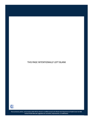 These protocols, policies, and procedures MAY NOT be altered or modified except by the Rhode Island Department of Health Center for EMS.
Contact RI DOH EMS with suggestions for corrections, improvements, or modifications.
THIS PAGE INTENTIONALLY LEFT BLANK
 