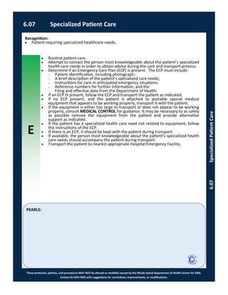 E
These protocols, policies, and procedures MAY NOT be altered or modified except by the Rhode Island Department of Health Center for EMS.
Contact RI DOH EMS with suggestions for corrections, improvements, or modifications.
PEARLS:
 Routine patient care.
 Attempt to contact the person most knowledgeable about the patient’s specialized
health care needs in order to obtain advice during the care and transport process.
 Determine if an Emergency Care Plan (ECP) is present. The ECP must include:
⃝ Patient identification, including photograph;
⃝ A brief description of the patient’s specialized care needs;
⃝ Instructions for care in anticipated emergency situations;
⃝ Reference numbers for further information; and the
⃝ Filing and effective date from the Department of Health.
 If an ECP IS present, follow the ECP and transport the patient as indicated.
 If no ECP present, and the patient is attached to portable special medical
equipment that appears to be working properly, transport it with the patient.
 If the equipment is either too large to transport or does not appear to be working
properly, consult MEDICAL CONTROL for guidance. It may be necessary to as safely
as possible remove the equipment from the patient and provide alternative
support as indicated.
 If the patient has a specialized health care need not related to equipment, follow
the instructions of the ECP.
 If there is an ECP, it should be kept with the patient during transport.
 If available, the person most knowledgeable about the patient’s specialized health
care needs should accompany the patient during transport.
 Transport the patient to nearest appropriate Hospital Emergency Facility.
6.07 Specialized Patient Care
6.07SpecializedPatientCare
Recognition:
 Patient requiring specialized healthcare needs.
 