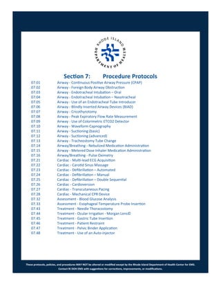 These protocols, policies, and procedures MAY NOT be altered or modified except by the Rhode Island Department of Health Center for EMS.
Contact RI DOH EMS with suggestions for corrections, improvements, or modifications.
Section 7: Procedure Protocols
07.01 Airway - Continuous Positive Airway Pressure (CPAP)
07.02 Airway - Foreign Body Airway Obstruction
07.03 Airway - Endotracheal Intubation – Oral
07.04 Airway - Endotracheal Intubation – Nasotracheal
07.05 Airway - Use of an Endotracheal Tube Introducer
07.06 Airway - Blindly Inserted Airway Devices (BIAD)
07.07 Airway - Cricothyrotomy
07.08 Airway - Peak Expiratory Flow Rate Measurement
07.09 Airway - Use of Colorimetric ETCO2 Detector
07.10 Airway - Waveform Capnography
07.11 Airway - Suctioning (basic)
07.12 Airway - Suctioning (advanced)
07.13 Airway - Tracheostomy Tube Change
07.14 Airway/Breathing - Nebulized Medication Administration
07.15 Airway - Metered Dose Inhaler Medication Administration
07.16 Airway/Breathing - Pulse Oximetry
07.21 Cardiac - Multi-lead ECG Acquisition
07.22 Cardiac - Carotid Sinus Massage
07.23 Cardiac - Defibrillation – Automated
07.24 Cardiac - Defibrillation – Manual
07.25 Cardiac - Defibrillation – Double Sequential
07.26 Cardiac - Cardioversion
07.27 Cardiac - Transcutaneous Pacing
07.28 Cardiac - Mechanical CPR Device
07.32 Assessment - Blood Glucose Analysis
07.33 Assessment - Esophageal Temperature Probe Insertion
07.43 Treatment - Needle Thoracostomy
07.44 Treatment - Ocular Irrigation - Morgan Lens©
07.45 Treatment - Gastric Tube Insertion
07.46 Treatment - Patient Restraint
07.47 Treatment - Pelvic Binder Application
07.48 Treatment - Use of an Auto-injector
 
