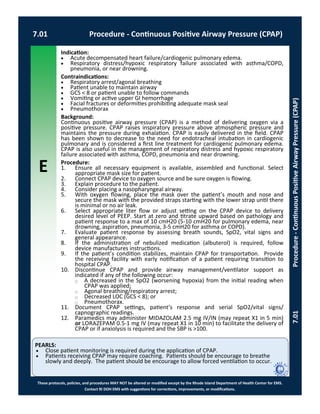 E
These protocols, policies, and procedures MAY NOT be altered or modified except by the Rhode Island Department of Health Center for EMS.
Contact RI DOH EMS with suggestions for corrections, improvements, or modifications.
PEARLS:
7.01 Procedure - Continuous Positive Airway Pressure (CPAP)
7.01Procedure-ContinuousPositiveAirwayPressure(CPAP)
Indication:
 Acute decompensated heart failure/cardiogenic pulmonary edema.
 Respiratory distress/hypoxic respiratory failure associated with asthma/COPD,
pneumonia, or near drowning.
Contraindications:
 Respiratory arrest/agonal breathing
 Patient unable to maintain airway
 GCS < 8 or patient unable to follow commands
 Vomiting or active upper GI hemorrhage
 Facial fractures or deformities prohibiting adequate mask seal
 Pneumothorax
Background:
Continuous positive airway pressure (CPAP) is a method of delivering oxygen via a
positive pressure. CPAP raises inspiratory pressure above atmospheric pressure and
maintains the pressure during exhalation. CPAP is easily delivered in the field. CPAP
has been shown to decrease to the need for endotracheal intubation in cardiogenic
pulmonary and is considered a first line treatment for cardiogenic pulmonary edema.
CPAP is also useful in the management of respiratory distress and hypoxic respiratory
failure associated with asthma, COPD, pneumonia and near drowning.
Procedure:
1. Ensure all necessary equipment is available, assembled and functional. Select
appropriate mask size for patient.
2. Connect CPAP device to oxygen source and be sure oxygen is flowing.
3. Explain procedure to the patient.
4. Consider placing a nasopharyngeal airway.
5. With oxygen flowing, place the mask over the patient’s mouth and nose and
secure the mask with the provided straps starting with the lower strap until there
is minimal or no air leak.
6. Select appropriate liter flow or adjust setting on the CPAP device to delivery
desired level of PEEP. Start at zero and titrate upward based on pathology and
patient response to a max of 10 cmH20 (5-10 cmH20 for pulmonary edema, near
drowning, aspiration, pneumonia, 3-5 cmH20 for asthma or COPD).
7. Evaluate patient response by assessing breath sounds, SpO2, vital signs and
general appearance.
8. If the administration of nebulized medication (albuterol) is required, follow
device manufactures instructions.
9. If the patient’s condition stabilizes, maintain CPAP for transportation. Provide
the receiving facility with early notification of a patient requiring transition to
hospital CPAP.
10. Discontinue CPAP and provide airway management/ventilator support as
indicated if any of the following occur:
⃝ A decreased in the SpO2 (worsening hypoxia) from the initial reading when
CPAP was applied;
⃝ Agonal breathing/respiratory arrest;
⃝ Decreased LOC (GCS < 8); or
⃝ Pneumothorax.
11. Document CPAP settings, patient’s response and serial SpO2/vital signs/
capnographic readings.
12. Paramedics may administer MIDAZOLAM 2.5 mg IV/IN (may repeat X1 in 5 min)
or LORAZEPAM 0.5-1 mg IV (may repeat X1 in 10 min) to facilitate the delivery of
CPAP or if anxiolysis is required and the SBP is >100.
 Close patient monitoring is required during the application of CPAP.
 Patients receiving CPAP may require coaching. Patients should be encourage to breathe
slowly and deeply. The patient should be encourage to allow forced ventilation to occur.
 