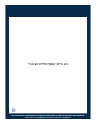 These protocols, policies, and procedures MAY NOT be altered or modified except by the Rhode Island Department of Health Center for EMS.
Contact RI DOH EMS with suggestions for corrections, improvements, or modifications.
THIS PAGE INTENTIONALLY LEFT BLANK
 