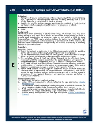 E
These protocols, policies, and procedures MAY NOT be altered or modified except by the Rhode Island Department of Health Center for EMS.
Contact RI DOH EMS with suggestions for corrections, improvements, or modifications.
7.02 Procedure - Foreign Body Airway Obstruction (FBAO)
7.02Procedure-ForeignBodyAirwayObstruction(FBAO)
Indication:
 Foreign body airway obstruction as evidenced by display of the universal choking
sign, signs of poor air exchange and increased breathing difficulty, such as silent
cough, cyanosis, or the inability to speak or breathe.
 Inability to provide positive pressure ventilation in a patient in respiratory or
cardiac arrest after repositioning of the airway or placement of a BIAD.
Contraindications:
 None
Background:
FBAO occurs most commonly in adults while eating. In children FBAO may occur
during eating or play. Most FBOA events are witnessed by bystanders and there is
usually some intervention by bystanders prior to the arrival of EMS. In some
instances however, FBAO may be unwitnessed and the patient may be found by EMS
providers in unresponsive and in respiratory or cardiac arrest. In this instance, the
presence of FBAO may only be recognized by the inability or difficulty in providing
positive pressure ventilation.
Procedure:
Conscious Patient
1. Assess the patient to determine if the FBOA is complete (unable to speak) or
partial (able to speak and or cough, displaying universal choking sign).
2. Do not interfere with a patient who has a mild/partial FBOA who is able to cough.
Allow the patient to clear their airway by coughing and monitor closely.
3. For an infant, deliver 5 (five) back blows followed by five (5) chest thrusts
repeatedly until the object is expelled or the patient becomes unresponsive. If
the patient becomes unresponsive, manage as below in “Unresponsive Patient”.
4. For a child, perform sub diaphragmatic abdominal thrusts (Heimlich maneuver)
until the object is expelled or the patient becomes unresponsive. If the patient
becomes unresponsive, manage as below in “Unresponsive Patient”.
5. For an adult, perform sub diaphragmatic abdominal thrusts (Heimlich maneuver)
until the object is expelled or the patient becomes unresponsive. Chest thrusts
should be used in obese patients and in patients who are in the late stages of
pregnancy. If the patient becomes unresponsive, manage as below in
“Unresponsive Patient”.
Unresponsive Patient
1. Safely lower the patient to a hard surface.
2. Initiate CPR and resuscitative efforts following the age appropriate Cardiac
Arrest Protocol.
3. Each time the airway is opened/accessed during CPR it should be observed for
the presence of a foreign body. Do not perform blind finger sweeps.
4. A-C-P level providers should perform direct laryngoscopy to potentially identify
and remove the foreign body utilizing Magill forceps and or suction.
5. Provide airway management per the age appropriate Airway Management
Protocol.
 