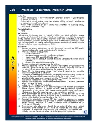 These protocols, policies, and procedures MAY NOT be altered or modified except by the Rhode Island Department of Health Center for EMS.
Contact RI DOH EMS with suggestions for corrections, improvements, or modifications.
A
C
P
7.03 Procedure - Endotracheal Intubation (Oral)
7.03Procedure-EndotrachealIntubation(Oral)
Indication:
 Cardiac arrest, apnea or hypoventilation (A-C providers patients >8 yo with apnea
or cardiac arrest only)
 Patient with loss of airway protective reflexes (ability to cough, swallow) or
airway compromise (Paramedic only)
 Patient with inhalation or other injury with potential for evolving airway
compromise (Paramedic only)
Contraindications:
 None
Background:
Endotracheal intubation (oral or nasal) provides the most definitive airway
protection. While the risk to benefit ratio of oral intubation by a skilled provider to
blindly inserted airway device (BIAD) insertion favors oral intubation, each case,
including provider skill level and experience, must be evaluated individually. There
may instances in which it may be preferable to manage a patient’s airway with simple
adjuncts and a bag-valve-mask device or a BIAD.
Procedure:
1. Perform an airway assessment to help determine potential for difficulty in
performing bag-valve mask ventilation and/or intubation.
2. Prepare and check all equipment:
⃝ Functional suction
⃝ Bag-valve-mask attached to supplemental oxygen.
⃝ Stylet and/or ETTI available (if to be used).
⃝ Appropriate size ETT (cuff checked, tube and lubricate with water soluble
lubricant)
⃝ Quantitative waveform capnography
3. Prepare, position, and preoxygenate the patient.
4. Manually open the patient’s mouth and while holding the laryngoscope in the
left hand, gently insert the blade (straight or curved) following the natural
curvature of the tongue while displacing the tongue to the left.
5. Gently lift the laryngoscope upward and forward elevating the mandible
without using the teeth as a fulcrum.
6. Direct the tip of the laryngoscope into the proper terminal location (vallecular
space for the curved blade, over the epiglottis for the straight blade).
7. Visualize the laryngeal structures and pass the ETT through the vocal cords (the
tube should be observed passing through the cords).
8. Remove the laryngoscope and then the stylet from the ETT. Hold on to the ETT
when removing the stylet.
9. Inflate the ETT cuff with 5-10 ml of air.
10. Confirm proper placement of the ETT utilizing standard methods (presence of
breath sounds, absence of gastric sounds) and quantitative waveform
capnography (a colorimetric EtCO2 device may be used for initial confirmation
of placement if waveform capnography is not immediately available).
11. After confirmation of proper tube placement, ensure the tube is at the
appropriate depth and secure the tube using a commercial device, tape, or
plastic tubing. DO NOT secure the tube to the chin.
12. Required documentation includes ETT size, number of attempts,+/- success,
tube depth (lip/dentation line), presence of bilateral breath sounds/absence of
gastric sounds, presence of EtCO2 waveform with quantitative EtCO2
confirmation 6 breaths.
13. Endotracheal tube placement should be reconfirmed after every patient
movement. Limit motion of the head, in relation to the torso after
intubation. In particular, avoid flexion and extension. Such motion can
dislodge the tube from the trachea, particularly in pediatric patients.
 