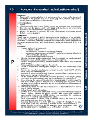 P
These protocols, policies, and procedures MAY NOT be altered or modified except by the Rhode Island Department of Health Center for EMS.
Contact RI DOH EMS with suggestions for corrections, improvements, or modifications.
7.04 Procedure - Endotracheal Intubation (Nasotracheal)
7.04Procedure-EndotrachealIntubation(Nasotracheal)
Indication:
 Patient with respiratory failure or airway compromise in whom oral endotracheal
intubation is not possible due to an intact gag reflex, trismus, angioedema,
patient location/position or other condition.
Contraindications:
 Apnea.
 Suspected basilar skull or mid facial fractures are a relative contraindication (if
the tube can be passed easily with good and continuous air movement,
nasotracheal intubation can be safely performed).
 Patient on warfarin (Coumadin) or other anticoagulant/antiplatelet agents
(relative contraindication).
Background:
There may be situations in which oral endotracheal intubation is not possible.
Nasotracheal intubation provides an alternative means of performing endotracheal
intubation. It should be noted that there may instances in which it may be preferable
to manage a patient’s airway with simple adjuncts and a bag-valve-mask device or a
BIAD.
Procedure:
1. Prepare and check all equipment:
⃝ Functional suction
⃝ Bag-valve-mask attached to supplemental oxygen
⃝ Appropriate size endotracheal tube (ETT) [cuff checked, tube and lubricate
with water soluble lubricant]
⃝ Quantitative waveform capnography
2. Identify the largest and least obstructed nare. Premedicate the nasal mucosa of
the selected nare with 2% Lidocane Jelly and Neosynephrine.
3. Insert a nasopharyngeal airway into the premedicated nare to help dilate the
nasal passage.
4. Prepare, position, and preoxygenate the patient.
5. Attach a quantitative capnographic sample line to the endotracheal tube
adapter.
6. Remove the nasopharyngeal airway and begin to gently insert the ETT with the
bevel facing toward the septum.
7. Continue to advance the ETT while listening for maximal air movement and the
presence of a capnographic waveform.
8. At the point of max air movement (indicating proximity to the larynx), gently
and evenly advance the ETT through the glottic opening during inspiration.
9. Upon entering the trachea, the patient may cough or gag. Do not remove the
ETT, this is to be expected. The presence of a capnographic waveform should
be noted at this time (the waveform will not be robust as the cuff of the ETT has
not yet been inflated).
10. In the adult patient, the tube should be advanced to 28cm at the nare in a male
and to 26cm in a female.
11. Inflate the cuff with 5-10 ml of air.
12. Confirm proper placement of the ETT utilizing standard methods (presence of
breath sounds, absence of gastric sounds) and quantitative waveform
capnography (colorimetric EtCO2 devices are unreliable for confirming
placement of nasally placed endotracheal tubes).
13. After confirmation of proper tube placement, ensure the tube is at the
appropriate depth and secure the tube.
14. Required documentation includes ETT size, number of attempts,+/- success,
tube depth (nare line), presence of bilateral breath sounds/absence of
gastric sounds, presence of EtCO2 waveform with quantitative EtCO2
(preferred) or colorimetric EtCO2 device confirmation 6 breaths.
 