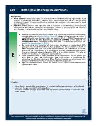 E
These protocols, policies, and procedures MAY NOT be altered or modified except by the Rhode Island Department of Health Center for EMS.
Contact RI DOH EMS with suggestions for corrections, improvements, or modifications.
PEARLS:
1.04 Biological Death and Deceased Persons
BiologicalDeathandDeceasedPersons1.04
 Patients not meeting the above criteria must receive resuscitative care following
the age appropriate Cardiac Arrest Protocol(s) unless the patient or the patient’s
qualified health care decision maker pursuant to R23-4.11-MOLST has completed
Medical Orders for Life Sustaining Treatment (MOLST) or the patient has
Comfort One status. Manage patients with MOLST or Comfort One status per
the MOLST/Comfort One Protocol.
 By recognizing the evidence of lifelessness (as above in recognition) EMS
providers have made the determination of death. The determination of death by
EMS providers does not constitute pronouncement or certification of death,
which are the responsibility of a physician or licensed independent practitioner
(nurse practitioner [advanced practice RN] or a physician assistant (PA) who at
the time is practicing in a physician supervised role.
 Once a determination of death has been made, responsibility for the patient lies
with local or state law enforcement. Law enforcement is responsible for
contacting the Medical Examiner’s Office. The body should not be removed from
the scene and the scene should be disturbed as little as possible.
 EMS documentation must include the specific criteria on which the determination
of death was made.
Recognition:
 Adult patient without vital signs and with at least one of the following: rigor mortis (rigid
stiffness of the body), fixed lividity, obvious injury incompatible with life (e.g. decapitation)
or obvious changes of decomposition (i.e. bloating, skin slippage, extensive green or black
skin discoloration).
 Pediatric patient without vital signs and with at least one of the following: obvious injury
incompatible with life (e.g. decapitation) or obvious changes of decomposition (i.e. bloating,
skin slippage, extensive green or black skin discoloration).
 Fixed lividity (purple/blue discoloration in gravitationally dependent parts of the body),
does not change appearance with palpation.
 Cyanosis and skin changes associated with hypoperfusion should not be confused with
fixed lividity.
 
