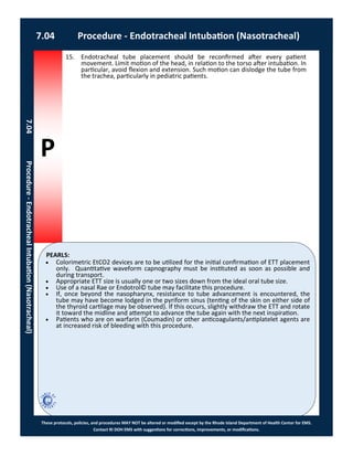 P
PEARLS:
These protocols, policies, and procedures MAY NOT be altered or modified except by the Rhode Island Department of Health Center for EMS.
Contact RI DOH EMS with suggestions for corrections, improvements, or modifications.
7.04 Procedure - Endotracheal Intubation (Nasotracheal)
7.04Procedure-EndotrachealIntubation(Nasotracheal)
 Colorimetric EtCO2 devices are to be utilized for the initial confirmation of ETT placement
only. Quantitative waveform capnography must be instituted as soon as possible and
during transport.
 Appropriate ETT size is usually one or two sizes down from the ideal oral tube size.
 Use of a nasal Rae or Endotrol© tube may facilitate this procedure.
 If, once beyond the nasopharynx, resistance to tube advancement is encountered, the
tube may have become lodged in the pyriform sinus (tenting of the skin on either side of
the thyroid cartilage may be observed). If this occurs, slightly withdraw the ETT and rotate
it toward the midline and attempt to advance the tube again with the next inspiration.
 Patients who are on warfarin (Coumadin) or other anticoagulants/antiplatelet agents are
at increased risk of bleeding with this procedure.
15. Endotracheal tube placement should be reconfirmed after every patient
movement. Limit motion of the head, in relation to the torso after intubation. In
particular, avoid flexion and extension. Such motion can dislodge the tube from
the trachea, particularly in pediatric patients.
 