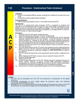 PEARLS:
These protocols, policies, and procedures MAY NOT be altered or modified except by the Rhode Island Department of Health Center for EMS.
Contact RI DOH EMS with suggestions for corrections, improvements, or modifications.
A
C
P
7.05 Procedure - Endotracheal Tube Introducer
7.05Procedure-EndotrachealTubeIntroducer
Indication:
 Known or anticipated difficult airway resulting from inability to visualize the vocal
cords.
 To facilitate routine endotracheal intubation.
Contraindications:
 Patient requiring intubation with a < 6.0 endotracheal tube (ETT).
Background:
The use of an endotracheal tube introducer (ETTI) is designed to facilitate the
passage of an endotracheal tube through the vocal cords when visualization of the
glottic structures is limited to the arytenoid cartilages. The ETTI also helps facilitate
placement of an endotracheal tube when supraglottic or laryngeal edema is present.
The ETTI similar to a “gum-elastic bougie”.
Procedure:
1. Lubricate the ETTI with water soluble lubricant.
2. Perform laryngoscopy utilizing a curved or straight blade.
3. When the laryngoscope blade is in place and exposing some of the laryngeal
opening, advance the ETTI into the trachea. It may be possible to feel the
tactile sensation of “clicking” as the tip of the introducer advances downward
over the tracheal ring. The ETTI should be advanced until the thick black line on
the proximal portion of the ETTI is aligned with the corner of the mouth.
4. Advance the ETT over the ETTI (it may be helpful to have an assistant slide the
ETT over the ETTI).
5. Once the distal portion of the ETT enters the oropharynx and is approaching the
glottic structures, the ETT should be rotated 90° counterclockwise allowing the
ETT bevel to spread the arytenoid cartilages so that minimal force is used to
pass the ETT.
6. The ETT should be advanced so the appropriate lip line marker is aligned at the
lips.
7. While holding the ETT firmly in place, have an assistant remove the ETTI.
8. Remove the laryngoscope.
9. Inflate the ETT cuff
10. Confirm proper placement of the ETT utilizing standard methods (presence of
breath sounds, absence of gastric sounds) and quantitative waveform
capnography (a colorimetric EtCO2 device may be used for initial confirmation
of placement if waveform capnography is not immediately available).
11. Secure the ETT in place and provide standard care for an intubated patient.
 The ETT may be preloaded over the ETTI and advanced at visualization of the glottic
structures.
 Performing laryngoscopy at arm’s length allows for binocular vision and facilitates
visualization of the glottis structures.
 Rotating the ETT in a clockwise direction during passage will increase the chances of the ETT
tip locking on the arytenoid cartilages prevent easy passage of the ETT into the trachea.
 