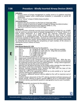 E
These protocols, policies, and procedures MAY NOT be altered or modified except by the Rhode Island Department of Health Center for EMS.
Contact RI DOH EMS with suggestions for corrections, improvements, or modifications.
7.06 Procedure - Blindly Inserted Airway Devices (BIAD)
7.06Procedure-BlindlyInsertedAirwayDevices(BIAD)
Indication:
 Primary means of airway management in cardiac arrest or in patients requiring
ventilatory support when endotracheal intubation is unavailable or cannot be
performed.
 Use as “rescue” airway in failed airway situation.
Contraindications:
 Patients who are conscious or who have an intact gag reflex.
 Patient outside of extremes of weight or height for airway size determination.
 Known esophageal disease/caustic ingestion (KING LT, LTS).
 Significant oral/neck trauma or hemorrhage.
Background:
There are a number of blindly inserted airway devices (BIAD) available for use. A BIAD
may be used as a primary means of airway management or a “rescue” device in a
failed airway Placement of a BIAD should not interrupt continuous chest
compressions in cardiac arrest. BIAD do not afford the same level of airway
protection as an endotracheal tube. This protocol addresses devices that are most
commonly available to EMS providers. Services are encouraged to adopt one device
for use throughout their system. Service Medical Directors are ultimately responsible
for validating and documenting the competency of each member of the service in
utilizing the service’s device of choice.
Procedure:
King Airway Device (LT, LTS)
1. Select appropriate size device for the patient:
Size 2 12 - 25 kg/35-45” [90-115 cm] - King-LT(S) not available
Size 2.5 25 - 25 kg/41-51” [105-130 cm] - King LT(S) not available
Size 3 4 - 5’ height [122-155 cm]
Size 4 5 -6’ height [155-180 cm]
Size 5 > 6’ height [>180 cm]
2. Test cuff inflation system for air leak.
3. Apply water soluble lubricant to the distal tip of the device.
4. Hold the device at the connector with the dominant hand. With the non-
dominant hand hold the mouth open and apply chin lift, unless contraindicated
by suspected cervical spine injury or patient position. Using a lateral approach,
introduce the tip into the corner of the mouth.
5. Advance the tip behind the base of the tongue while rotating the tube back to
the midline so the blue orientation line faces the patient’s chin.
6. Without exerting excessive force, advance the tube until the base of the
connector is aligned with the teeth or gums.
7. Inflate the cuff to the appropriate volume (or to 60 cmH2O or to “just seal”
volume) utilizing the supplied syringe.
8. If necessary, additional volume may be added to the cuff to maximize seal of
the airway.
9. Confirm proper placement of the ETT utilizing standard methods (presence of
breath sounds, absence of gastric sounds) and by use of a colorimetric EtCO2
detection device, quantitative waveform capnography may be used if available.
I-gel Airway
1. Select appropriate size device for the patient:
Size 1 2 - 5 kg (neonate)
Size 1.5 5 - 12 kg (infant)
Size 2 10 - 25 kg (pediatric, small)
Size 2.5 25 - 35 kg (pediatric, large)
Size 3 30 - 60 kg (adult, small)
Size 4 50 - 90 kg (adult, medium)
Size 5 90 kg (adult, large)
 