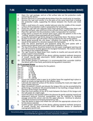 E
These protocols, policies, and procedures MAY NOT be altered or modified except by the Rhode Island Department of Health Center for EMS.
Contact RI DOH EMS with suggestions for corrections, improvements, or modifications.
2. Open the I-gel package, and on a flat surface take out the protective cradle
containing the device.
3. Remove dentures or removable dental plates from the mouth prior to insertion.
4. Remove the I-gel and transfer it to the palm of the same hand that is holding
the protective cradle, supporting the device between the thumb and index
finger.
5. Place a small bolus of a water soluble lubricant onto the middle of the smooth
surface of the protective cradle in preparation for lubrication.
6. Grasp the I-gel with the opposite (free) hand along the integral bite block and
lubricate the back, sides and front of the cuff with a thin layer of lubricant.
7. Place the i-gel back into the protective cradle in preparation for insertion.
8. Unless there is concern for cervical spine injury, place the patient in the in the
“sniffing” position (head extended and neck flexed).
9. Grasp the lubricated i-gel firmly along the integral bite block. The device should
be held so that the i-gel cuff outlet is facing towards the chin of the patient.
10. While gently pressing the chin down, introduce the leading soft tip into the
mouth of the patient in a direction towards the hard palate.
11. Glide the device downward and backward along the hard palate with a
continuous but gentle push until a definitive resistance is felt.
12. The tip of the airway should be located into the upper esophageal opening and
the cuff should be located against the laryngeal framework. The incisors should
be resting on the integral bite-block.
13. The i-gel should be taped down from maxilla to maxilla and secured with the
airway support strap provided.
14. Confirm proper placement of the device utilizing standard methods (presence
of breath sounds and colorimetric EtCO2 detection device or waveform
capnography (preferred).
15. Once proper position is confirmed, it is recommended that a provider stabilize
the device with a free hand, particularly during patient movement.
Air-Q Laryngeal Airway
1. Select appropriate size device for the patient:
Size 0.5 < 4 kg
Size 1.0 4-7 kg
Size 1.5 7-10 kg
Size 2.0 17-30 kg
Size 2.5 30 - 50 kg
Size 3.5 50 - 70 kg
Size 4.5 70 - 100 kg
2. Ensure the inflation valve is open to air (either leave the supplied tag in place or
attach an empty syringe barrel to the inflation valve.
3. Lubricate the external surface of the device including the mask and ridges with
water soluble lubricant.
4. Open the patient’s mouth and elevate the tongue (this can be accomplished by
performing a mandibular lift [recommended] or by inserting a tongue blade at
the base of the tongue and lifting).
5. Place the front portion of the air-Q mask between the base of the tongue and
the soft palate at a slight angle.
6. Insert the device into position within the pharynx by gently applying inward and
downward pressure (minimal manipulation may be required to facilitate
passage around the corner and into the upper pharynx). Continue to advance
until fixed resistance to forward movement is felt.
7. Tape the device in place and inflate the cuff with the appropriate volume of air
for the device selected.
8. Confirm proper placement of the device utilizing standard methods (presence
of breath sounds and colorimetric EtCO2 detection device or waveform
capnography (preferred).
7.06 Procedure - Blindly Inserted Airway Devices (BIAD)
7.06Procedure-BlindlyInsertedAirwayDevices(BIAD)
 