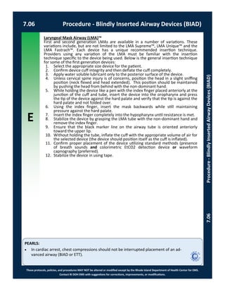 E
These protocols, policies, and procedures MAY NOT be altered or modified except by the Rhode Island Department of Health Center for EMS.
Contact RI DOH EMS with suggestions for corrections, improvements, or modifications.
PEARLS:
Laryngeal Mask Airway (LMA)™
First and second generation LMAs are available in a number of variations. These
variations include, but are not limited to the LMA Supreme™, LMA Unique™ and the
LMA Fastrach™. Each device has a unique recommended insertion technique.
Providers using any variation of the LMA must be familiar with the insertion
technique specific to the device being used. Below is the general insertion technique
for some of the first generation devices:
1. Select the appropriate size device for the patient.
2. Confirm device cuff integrity and then deflate the cuff completely.
3. Apply water soluble lubricant only to the posterior surface of the device.
4. Unless cervical spine injury is of concerns, position the head in a slight sniffing
position (neck flexed and head extended). This position should be maintained
by pushing the head from behind with the non-dominant hand.
5. While holding the device like a pen with the index finger placed anteriorly at the
junction of the cuff and tube, insert the device into the oropharynx and press
the tip of the device against the hard palate and verify that the tip is against the
hard palate and not folded over.
6. Using the index finger, insert the mask backwards while still maintaining
pressure against the hard palate.
7. Insert the index finger completely into the hypopharynx until resistance is met.
8. Stabilize the device by grasping the LMA tube with the non-dominant hand and
remove the index finger.
9. Ensure that the black marker line on the airway tube is oriented anteriorly
toward the upper lip.
10. Without holding the tube, inflate the cuff with the appropriate volume of air for
the selected device (the device should position itself as the cuff is inflated).
11. Confirm proper placement of the device utilizing standard methods (presence
of breath sounds and colorimetric EtCO2 detection device or waveform
capnography (preferred).
12. Stabilize the device in using tape.
 In cardiac arrest, chest compressions should not be interrupted placement of an ad-
vanced airway (BIAD or ETT).
7.06 Procedure - Blindly Inserted Airway Devices (BIAD)
7.06Procedure-BlindlyInsertedAirwayDevices(BIAD)
 
