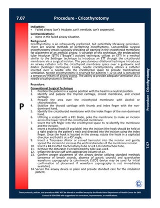 P
These protocols, policies, and procedures MAY NOT be altered or modified except by the Rhode Island Department of Health Center for EMS.
Contact RI DOH EMS with suggestions for corrections, improvements, or modifications.
7.07 Procedure - Cricothyrotomy
7.07Procedure-Cricothyrotomy
Indication:
 Failed airway (can’t intubate, can’t ventilate, can’t oxygenate).
Contraindications:
 None in the failed airway situation.
Background:
Cricothyrotomy is an infrequently preformed, but potentially lifesaving procedure.
There are several methods of performing cricothyrtomy. Conventional surgical
cricothyrotomy entails surgically providing an opening in the cricothyroid membrane
for placement of an artificial airway. A variation of this technique, the endotracheal
tube intoducer [ETTI] (“Bougie”) assisted technique, utilizes an ETTI in a method
similar to the Seldinger technique to introduce an ETT through the cricothyroid
membrane via a surgical incision. The percutaneous dilational technique introduces
an airway catheter into the cricothyroid membrane space over a guidewire and
dilator (Seldinger technique). Finally, needle cricothyrotomy utilizes a catheter
inserted over a needle into the cricothyroid space to provide transtracheal
ventilation. Needle cricothyrotomy is reserved for patients < 12 yo and is considered
a temporary means of airway access. The ability to provide adequate ventilation via a
needle cricothyrotomy is limited.
Procedure:
Conventional Surgical Technique
1. Position the patient in a supine position with the head in a neutral position.
2. Identify and palpate the thyroid cartilage, cricoid membrane, and cricoid
cartilage.
3. Prepare the area over the cricothyroid membrane with alcohol or
chlorohexidine.
4. Stabilize the thyroid cartilage with thumb and index finger with the non-
dominant hand.
5. Identify the cricothyroid membrane with the index finger of the non-dominant
hand.
6. Utilizing a scalpel with a #11 blade, poke the membrane to make an incision
across the lower 1/3 of the cricothyroid membrane.
7. Insert the left finger into the cricothyroid space to re-identify the membrane
and the incision.
8. Insert a tracheal hook (if available) into the incision (the hook should be held at
a right angle to the patient’s neck and directed into the incision using the index
finger. Once the hook is located in the airway, rotate the hook in a cephalad
direction and hold it at a 45° angle.
9. Insert a Trousseau dilator or curved hemostat into the incision and gently
spread the incision to increase the vertical diameter of the membrane incision.
10. Insert a #4.0 cuffed tracheostomy tube or a # 6.0 endotracheal tube.
11. Remove the obturator if a tracheostomy tube was used.
12. Inflate the device cuff with appropriate volume of air.
13. Confirm proper placement of the airway device utilizing standard methods
(presence of breath sounds, absence of gastric sounds) and quantitative
waveform capnography (a colorimetric EtCO2 device may be used for initial
confirmation of placement if waveform capnography is not immediately
available).
14. Secure the airway device in place and provide standard care for the intubated
patient.
 