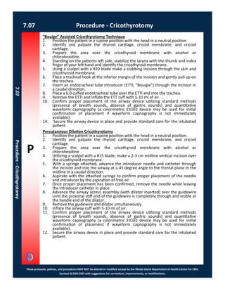 P
These protocols, policies, and procedures MAY NOT be altered or modified except by the Rhode Island Department of Health Center for EMS.
Contact RI DOH EMS with suggestions for corrections, improvements, or modifications.
7.07 Procedure - Cricothyrotomy
7.07Procedure-Cricothyrotomy
“Bouige” Assisted Cricothyrotomy Technique
1. Position the patient in a supine position with the head in a neutral position.
2. Identify and palpate the thyroid cartilage, cricoid membrane, and cricoid
cartilage.
3. Prepare the area over the cricothyroid membrane with alcohol or
chlorohexidine.
4. Standing on the patients left side, stabilize the larynx with the thumb and index
finger of your left hand and identify the cricothyroid membrane.
5. Using a scalpel with a #20 blade make a stabbing incision through the skin and
cricothyroid membrane.
6. Place a tracheal hook at the inferior margin of the incision and gently pull up on
the trachea.
7. Insert an endotracheal tube introducer (ETTI, “Bouigie”) through the incision in
a caudal direction.
8. Place a 6.0 cuffed endotracheal tube over the ETTI and into the trachea.
9. Remove the ETTI and inflate the ETT cuff with 5-10 ml of air. .
10. Confirm proper placement of the airway device utilizing standard methods
(presence of breath sounds, absence of gastric sounds) and quantitative
waveform capnography (a colorimetric EtCO2 device may be used for initial
confirmation of placement if waveform capnography is not immediately
available).
14. Secure the airway device in place and provide standard care for the intubated
patient.
Percutaneous Dilation Cricothyrotomy
1. Position the patient in a supine position with the head in a neutral position.
2. Identify and palpate the thyroid cartilage, cricoid membrane, and cricoid
cartilage.
3. Prepare the area over the cricothyroid membrane with alcohol or
chlorohexidine
4. Utilizing a scalpel with a #15 blade, make a 2-3 cm midline vertical incision over
the cricothyroid membrane.
5. With a syringe attached, advance the introducer needle and catheter through
the incision and into the airway at a 45 degree angle to the frontal plane in the
midline in a caudal direction.
6. Aspirate with the attached syringe to confirm proper placement of the needle
and introducer by the aspiration of free air.
7. Once proper placement has been confirmed, remove the needle while leaving
the introducer catheter in place.
8. Advance the airway access assembly (with dilator inserted) over the guidewire
until the proximal stiff end of the guidewire is completely through and visible at
the handle end of the dilator.
9. Remove the guidewire and dilator simultaneously.
10. Inflate the airway cuff with 5-10 ml of air.
11. Confirm proper placement of the airway device utilizing standard methods
(presence of breath sounds, absence of gastric sounds) and quantitative
waveform capnography (a colorimetric EtCO2 device may be used for initial
confirmation of placement if waveform capnography is not immediately
available).
12. Secure the airway device in place and provide standard care for the intubated
patient.
 