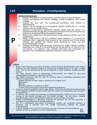 P
PEARLS:
These protocols, policies, and procedures MAY NOT be altered or modified except by the Rhode Island Department of Health Center for EMS.
Contact RI DOH EMS with suggestions for corrections, improvements, or modifications.
Needle Cricothyrotomy
1. Position the patient in a supine position with the head in a neutral position.
2. Identify and palpate the thyroid cartilage, cricoid membrane, and cricoid
cartilage.
3. Prepare the area over the cricothyroid membrane with alcohol or
chlorohexidine.
4. Attach a 10 ml syringe to a transtracheal catheter (preferred) or a 14-16g
catheter over the needle device.
5. Advance a transtracheal catheter/or catheter needle over the device in a
cephalad direction through the cricothyroid membrane and into the trachea. Be
cautious to avoid penetrating the posterior trachea.
6. Remove the needle from the transtracheal airway catheter/catheter over the
needle device.
7. Attach a high pressure (50 psi) ventilation device (patients < 5 yo should be
ventilated with a bag-valve-mask device) to the proximal end of the airway
catheter and ventilate the patient while observing for chest rise and
auscultating breath sounds.
8. Continue ventilating while manually stabilizing the airway catheter, provide
ventilations at a rate of 12-20 ventilations per minute with an I:E ratio of 1:2 or
1:3 seconds. For patients < 5yo, ventilate until chest rise is observed. For
patients 5-12 yo, ventilate at inspiratory pressures of 30-50 mmHg.
 Being a low frequency procedure, providers should maintain familiarization with related
anatomy and the technical aspects of performing cricothyrotomy on at least a yearly
basis. This can be achieved by the use of cadaveric or other anatomic models and skills
trainers.
 The most common errors in performing cricothyrotomy are related to inaccurate
landmarking and therefore, inaccurate incision.
 The SHORT mnemonic may be used for recalling factors potentially associated with
difficult cricothyrotomy:
Surgery (history of neck surgery, presence of a surgical scar)
Hematoma
Obesity
Radiation (history or evidence of XRT)
Trauma (direct laryngeal trauma with displaced landmarks)
 Incision is made through the inferior edge (lower 1/3) of the cricothyroid membrane due
to the relatively cephalad location artery and vein, which run transversely near the top of
the membrane.
 In children, the cricothyroid membrane is disproportionately smaller because of greater
overlap of the thyroid cartilage over the cricoid cartilage. For this reason, surgical
cricothyrotomy is not recommended in patients 12 years of age or younger.
 Needle cricothyrotomy is generally reserved for patients <12 yo (not generally a
procedure to be performed on the adult patient).
 Use of a nonkinkable wire-coiled transtracheal catheter jet ventilation catheter is
preferred over a catheter over the needle intravenous catheter for needle
cricothyrotomy.
 A 35mm adapter from a 3.0 ETT will fit the Luer lock connector of a transtracheal
catheter or that of a catheter over the needle device.
7.07 Procedure - Cricothyrotomy
7.07Procedure-Cricothyrotomy
 