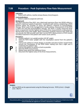 P
PEARLS:
These protocols, policies, and procedures MAY NOT be altered or modified except by the Rhode Island Department of Health Center for EMS.
Contact RI DOH EMS with suggestions for corrections, improvements, or modifications.
7.08 Procedure - Peak Expiratory Flow Rate Measurement
7.08Procedure-PeakExpiratoryFlowRateMeasurement
Indication:
 Patient with asthma, reactive airway disease, bronchospasm.
Contraindications:
 Patient unable to cooperate with test.
Background:
The peak expiratory flow (PEF), also called peak expiratory flow rate (PEFR) reflects a
patient’s maximum speed of expiration. In patients with asthma, establishing a PEFR
baseline allows the provider to assess the patient’s response to bronchodilator
therapy. When used in the management of acute asthma, measurement of the PEFR
is taken pre and post bronchodilator therapy. The PEFR is usually measured three
times in succession and the highest value of the three measurements is documented.
Normal PEFR varies with height. Many asthmatics routinely measure their PEFR and
can provide the EMS provider with their normal PEFR. Measurement of PEFR should
not delay treatment in the patient with severe acute asthma.
Procedure:
1. Position patient in an upright position (45-90° angle).
2. Hold the PEFR meter upright with the mouthpiece several from the patient’s
mouth.
3. Instruct the patient to inhale deeply as possible and place his/her mouth firmly
around the mouthpiece of the PEFR meter making sure that a tight seal is
created by the patient’s lips.
4. Instruct the patient to exhale as hard as possible.
5. Note the PEFR measurement.
6. Repeat steps above two additional times.
7. Document the highest value of the three measurements.
 Normal PEFR can be approximated using the following formula: PEFR (L/min) = [Height
(cm) - 80] X 5.
 