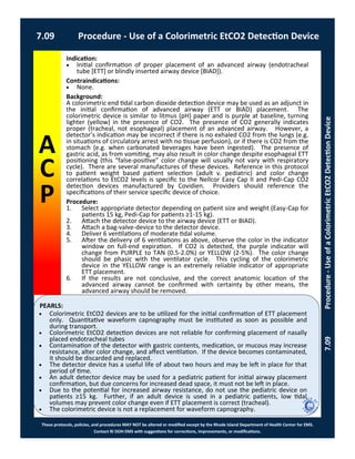 PEARLS:
These protocols, policies, and procedures MAY NOT be altered or modified except by the Rhode Island Department of Health Center for EMS.
Contact RI DOH EMS with suggestions for corrections, improvements, or modifications.
A
C
P
7.09 Procedure - Use of a Colorimetric EtCO2 Detection Device
7.09Procedure-UseofaColorimetricEtCO2DetectionDevice
Indication:
 Initial confirmation of proper placement of an advanced airway (endotracheal
tube [ETT] or blindly inserted airway device [BIAD]).
Contraindications:
 None.
Background:
A colorimetric end tidal carbon dioxide detection device may be used as an adjunct in
the initial confirmation of advanced airway (ETT or BIAD) placement. The
colorimetric device is similar to litmus (pH) paper and is purple at baseline, turning
lighter (yellow) in the presence of CO2. The presence of CO2 generally indicates
proper (tracheal, not esophageal) placement of an advanced airway. However, a
detector’s indication may be incorrect if there is no exhaled CO2 from the lungs (e.g.
in situations of circulatory arrest with no tissue perfusion), or if there is CO2 from the
stomach (e.g. when carbonated beverages have been ingested). The presence of
gastric acid, as from vomiting, may also result in color change despite esophageal ETT
positioning (this “false-positive” color change will usually not vary with respiratory
cycle). There are several manufactures of these devices. Reference in this protocol
to patient weight based patient selection (adult v. pediatric) and color change
correlations to EtCO2 levels is specific to the Nellcor Easy Cap II and Pedi-Cap CO2
detection devices manufactured by Covidien. Providers should reference the
specifications of their service specific device of choice.
Procedure:
1. Select appropriate detector depending on patient size and weight (Easy-Cap for
patients 15 kg, Pedi-Cap for patients ≥1-15 kg).
2. Attach the detector device to the airway device (ETT or BIAD).
3. Attach a bag-valve-device to the detector device.
4. Deliver 6 ventilations of moderate tidal volume.
5. After the delivery of 6 ventilations as above, observe the color in the indicator
window on full-end expiration. If CO2 is detected, the purple indicator will
change from PURPLE to TAN (0.5-2.0%) or YELLOW (2-5%). The color change
should be phasic with the ventilator cycle. This cycling of the colorimetric
device in the YELLOW range is an extremely reliable indicator of appropriate
ETT placement.
6. If the results are not conclusive, and the correct anatomic location of the
advanced airway cannot be confirmed with certainty by other means, the
advanced airway should be removed.
 Colorimetric EtCO2 devices are to be utilized for the initial confirmation of ETT placement
only. Quantitative waveform capnography must be instituted as soon as possible and
during transport.
 Colorimetric EtCO2 detection devices are not reliable for confirming placement of nasally
placed endotracheal tubes
 Contamination of the detector with gastric contents, medication, or mucous may increase
resistance, alter color change, and affect ventilation. If the device becomes contaminated,
it should be discarded and replaced.
 The detector device has a useful life of about two hours and may be left in place for that
period of time.
 An adult detector device may be used for a pediatric patient for initial airway placement
confirmation, but due concerns for increased dead space, it must not be left in place.
 Due to the potential for increased airway resistance, do not use the pediatric device on
patients ≥15 kg. Further, if an adult device is used in a pediatric patients, low tidal
volumes may prevent color change even if ETT placement is correct (tracheal).
 The colorimetric device is not a replacement for waveform capnography.
 
