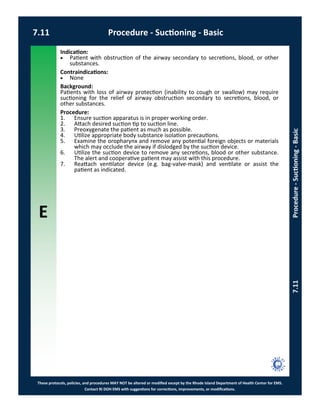 E
These protocols, policies, and procedures MAY NOT be altered or modified except by the Rhode Island Department of Health Center for EMS.
Contact RI DOH EMS with suggestions for corrections, improvements, or modifications.
7.11 Procedure - Suctioning - Basic
7.11Procedure-Suctioning-Basic
Indication:
 Patient with obstruction of the airway secondary to secretions, blood, or other
substances.
Contraindications:
 None
Background:
Patients with loss of airway protection (inability to cough or swallow) may require
suctioning for the relief of airway obstruction secondary to secretions, blood, or
other substances.
Procedure:
1. Ensure suction apparatus is in proper working order.
2. Attach desired suction tip to suction line.
3. Preoxygenate the patient as much as possible.
4. Utilize appropriate body substance isolation precautions.
5. Examine the oropharynx and remove any potential foreign objects or materials
which may occlude the airway if dislodged by the suction device.
6. Utilize the suction device to remove any secretions, blood or other substance.
The alert and cooperative patient may assist with this procedure.
7. Reattach ventilator device (e.g. bag-valve-mask) and ventilate or assist the
patient as indicated.
 