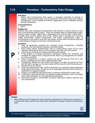 P
PEARLS:
These protocols, policies, and procedures MAY NOT be altered or modified except by the Rhode Island Department of Health Center for EMS.
Contact RI DOH EMS with suggestions for corrections, improvements, or modifications.
7.13 Procedure - Tracheostomy Tube Change
7.13Procedure-TracheostomyTubeChange
Indication:
 Patient with tracheostomy with urgent or emergent indication to change or
replace a tracheostomy tube, such as obstruction that will not clear with suction,
dislodgement, or the inability to maintain oxygenation and or ventilation without
obvious explanation.
Contraindications:
 None
Background:
Patients who have undergone tracheostomy may maintain a natural stoma or may
have a tracheostomy tube in place. There are multiple types of tracheostomy tubes.
Common types include cuffed with a disposable inner cannula (DIC), cuffed with a
reusable inner cannula, cuffless with a DIC, cufflless with a reusable inner cannula,
cuffed fenestrated, cuffless fenestrated, and metal tracheostomy tubes. A
tracheostomy is not mature until after two weeks. Great caution should be exercised
in attempting to change an immature tracheostomy site.
Procedure:
1. Have all equipment prepared for standard airway management, including
equipment for orotracheal intubation and failed airway.
2. Have airway device (endotracheal tube or tracheostomy tube) of the same
diameter of the device that is in situ as well as one that is 0.5 size smaller.
3. Lubricate the replacement tube(s) and check cuff integrity.
4. If the patient is receiving mechanical ventilation, detach the ventilator and
ventilate the patient with a bag-valve-mask device to preoxygenate the patient
as much as possible.
5. Once all equipment is in place, remove any securing devices from the in situ
device, including sutures and or supporting dressings.
6. If applicable, deflate the cuff of the in situ device. If unable to aspirate air from
the cuff with a syringe, cut the pilot balloon off to allow the cuff to lose pressure.
7. Remove the in situ device.
8. Insert the replacement tube. Confirm placement via standard airway placement
confirmation techniques, except use of an esophageal detection device (which is
ineffective for surgical airways).
9. If there is any difficulty placing the tube, re-attempt utilizing the smaller tube.
10. If difficulty is still encountered, use standard airway procedures such as oral bag-
valve-mask ventilation or oral endotracheal intubation.
11. Document procedure, confirmation of proper placement, patient response and
any complications.
 More difficulty with changing the tube should be anticipated for sites that are immature (<
2 weeks old). Great caution must exercised in attempts to change immature tracheostomy
sites.
 