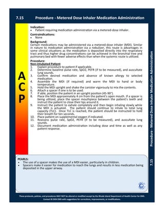 PEARLS:
These protocols, policies, and procedures MAY NOT be altered or modified except by the Rhode Island Department of Health Center for EMS.
Contact RI DOH EMS with suggestions for corrections, improvements, or modifications.
A
C
P
7.15 Procedure - Metered Dose Inhaler Medication Administration
7.15Procedure-MeteredDoseInhalerMedicationAdministration
Indication:
 Patient requiring medication administration via a metered-dose inhaler.
Contraindications:
 None
Background:
Certain medications may be administered via a metered-dose inhaler (MDI). Similar
in nature to medication administration via a nebulizer, this route is advantages in
some clinical situations as the medication is deposited directly into the respiratory
tract and thus higher drug concentrations can be achieved in the bronchial tree and
pulmonary bed with fewer adverse effects than when the systemic route is utilized.
Procedure:
Non-intubated Patient
1. Explain procedure to patient if applicable.
2. Determine baseline pulse rate, SpO2, PEFR (if to be measured), and auscultate
lung sounds.
3. Confirm desired medication and absence of known allergy to selected
medication.
4. Assemble the MDI (if required) and warm the MDI to hand or body
temperature.
5. Hold the MDI upright and shake the canister vigorously to mix the contents.
6. Attach a spacer if one is to be used.
7. If able, position the patient in an upright position (45-90°).
8. Place the MDI approximately 4 cm from the patient’s open mouth. If a spacer is
being utilized, place the spacer mouthpiece between the patient’s teeth and
instruct the patient to close their lips around it.
9. Instruct the patient to exhale completely and then begin inhaling slowly while
the MDI is actuated. The patient should continue to inhale to total lung
capacity (TLC). Once TLC is reached, the patient should be instructed to hold
their breath for ten seconds.
10. Place patient on supplemental oxygen if indicated.
11. Reassess pulse rate, SpO2, PEFR (if to be measured), and auscultate lung
sounds.
12. Document medication administration including dose and time as well as any
patient response.
 The use of a spacer makes the use of a MDI easier, particularly in children.
 Spacers make it easier for medication to reach the lungs and results in less medication being
deposited in the upper airway.
 