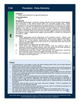 E
These protocols, policies, and procedures MAY NOT be altered or modified except by the Rhode Island Department of Health Center for EMS.
Contact RI DOH EMS with suggestions for corrections, improvements, or modifications.
PEARLS:
7.16 Procedure - Pulse Oximetry
7.16Procedure-PulseOximetry
Indication:
 Patient with potential or suspected hypoxemia.
Contraindications:
 None
Background:
An arterial blood-oxygen saturation reading indicates the percentage of hemoglobin
(Hb) molecules in the arterial blood which are saturated oxygen (O2). When
measured by the use of pulse oximetry, this measurement is referred to as the SpO2.
An oximeter is not able to differentiate between Hb which is saturated by oxygen
(HbO2) vs Hb which is saturated by carbon monoxide (HbCO) or methemoglobin
(METHb). A co-oximeter must be used for this purpose. In general, a normal oxygen
saturation is 97-99%. Measurements below 92-94% suggest respiratory compromise
of a hypoxic nature. Supplemental oxygen administration is usually not indicated if
the SpO2 is ≥ 94%.
Procedure:
1. Select appropriate site for application of the oximetric sensor. Utilize a site
recommended by the device manufacturer. Most sensors work on the fingers,
toes or ear. If non-invasive blood pressure monitoring (NIBP) is also being
utilized, consider placement of the sensor on an extremity other than the one
being utilized for NIBP.
2. Allow oximeter to register the saturation level.
3. Verify pulse rate displayed by the oximeter with the patient’s pulse. If
waveform oximetry is being utilized, assess the quality of the atrial waveform
displayed to help validate the saturation level registered.
4. If performing a one time (“spot”) measurement, the probe/sensor should be
left in place for a few minutes as oxygen saturation can vary.
5. Document the SpO2 every time vital signs are documented and in response to
therapy to correct hypoxemia.
 If a probe/sensor is too large or small, the light emitting diode (LED) and the light detector
might not line up and result in a false reading.
 Patients with anemia have a reduced level of functional Hb, however this limited amount of
functional Hb may be well saturated with oxygen, so the patient may have a normal SpO2 in
spite of having a reduced oxygen carrying capacity and potential hypoxia.
 In patients with poor perfusion/vasoconstriction (shock) it may be difficult for the oximeter
to pick up an adequate signal due to reduced pulsatile blood flow. Similarly, this may occur
in the hypothermic patient.
 Irregular cardiac rhythms or tachycardia may reduce the reliability of oximetric readings.
 Some nail polish or prosthetic fingernails may interfere with the accuracy of oximetry. If
possible, select a digit with an unpolished nail, rotate the probe 90 degrees so the light is
shining through the finger sideways, consider another site, or utilize acetone to remove the
nail polish.
 Sometimes external light sources may cause inaccurate readings. If this is suspected, try
covering the site with opaque material.
 The presence of an arterial oximetric waveform may be useful in verifying the presence of
mechanical capture during transcutaneous pacing.
 The preferred probe/sensor application site for newborns immediately after birth is
the right hand. SpO2 values measured on the right hand (pre-ductal) are more
representative of brain oxygenation.
 