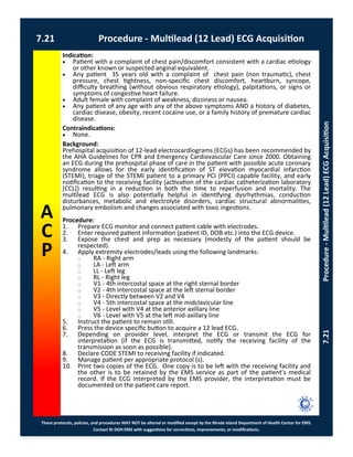 These protocols, policies, and procedures MAY NOT be altered or modified except by the Rhode Island Department of Health Center for EMS.
Contact RI DOH EMS with suggestions for corrections, improvements, or modifications.
A
C
P
7.21 Procedure - Multilead (12 Lead) ECG Acquisition
7.21Procedure-Multilead(12Lead)ECGAcquisition
Indication:
 Patient with a complaint of chest pain/discomfort consistent with a cardiac etiology
or other known or suspected anginal equivalent.
 Any patient 35 years old with a complaint of chest pain (non traumatic), chest
pressure, chest tightness, non-specific chest discomfort, heartburn, syncope,
difficulty breathing (without obvious respiratory etiology), palpitations, or signs or
symptoms of congestive heart failure.
 Adult female with complaint of weakness, dizziness or nausea.
 Any patient of any age with any of the above symptoms AND a history of diabetes,
cardiac disease, obesity, recent cocaine use, or a family history of premature cardiac
disease.
Contraindications:
 None.
Background:
Prehospital acquisition of 12-lead electrocardiograms (ECGs) has been recommended by
the AHA Guidelines for CPR and Emergency Cardiovascular Care since 2000. Obtaining
an ECG during the prehospital phase of care in the patient with possible acute coronary
syndrome allows for the early identification of ST elevation myocardial infarction
(STEMI), triage of the STEMI patient to a primary PCI (PPCI) capable facility, and early
notification to the receiving facility (activation of the cardiac catheterization laboratory
[CCL]) resulting in a reduction in both the time to reperfusion and mortality. The
multilead ECG is also potentially helpful in identifying dysrhythmias, conduction
disturbances, metabolic and electrolyte disorders, cardiac structural abnormalities,
pulmonary embolism and changes associated with toxic ingestions.
Procedure:
1. Prepare ECG monitor and connect patient cable with electrodes.
2. Enter required patient information (patient ID, DOB etc.) into the ECG device.
3. Expose the chest and prep as necessary (modesty of the patient should be
respected).
4. Apply extremity electrodes/leads using the following landmarks:
⃝ RA - Right arm
⃝ LA - Left arm
⃝ LL - Left leg
⃝ RL - Right leg
⃝ V1 - 4th intercostal space at the right sternal border
⃝ V2 - 4th intercostal space at the left sternal border
⃝ V3 - Directly between V2 and V4
⃝ V4 - 5th intercostal space at the midclavicular line
⃝ V5 - Level with V4 at the anterior axillary line
⃝ V6 - Level with V5 at the left mid-axillary line
5. Instruct the patient to remain still.
6. Press the device specific button to acquire a 12 lead ECG.
7. Depending on provider level, interpret the ECG or transmit the ECG for
interpretation (if the ECG is transmitted, notify the receiving facility of the
transmission as soon as possible).
8. Declare CODE STEMI to receiving facility if indicated.
9. Manage patient per appropriate protocol (s).
10. Print two copies of the ECG. One copy is to be left with the receiving facility and
the other is to be retained by the EMS service as part of the patient’s medical
record. If the ECG interpreted by the EMS provider, the interpretation must be
documented on the patient care report.
 