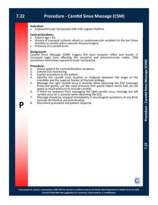 P
These protocols, policies, and procedures MAY NOT be altered or modified except by the Rhode Island Department of Health Center for EMS.
Contact RI DOH EMS with suggestions for corrections, improvements, or modifications.
7.22 Procedure - Carotid Sinus Massage (CSM)
7.22Procedure-CarotidSinusMassage(CSM)
Indication:
 Supraventricular tachycardia (HR>150, regular rhythm).
Contraindications:
 Patient age > 65.
 History of transient ischemic attack or cerebrovascular accident (in the last three
months) or carotid artery vascular disease/surgery.
 Presence of a carotid bruit.
Background:
Carotid Sinus Massage (CSM) triggers the baro receptor reflex and results in
increased vagal tone affecting the sinoatrial and atrioventricular nodes. CSM
sometimes terminates supraventricular tachycardia.
Procedure:
1. Assess patient for contraindications as above.
2. Initiate ECG monitoring.
3. Explain procedure to the patient.
4. Identify the carotid sinus location at midpoint between the angle of the
mandible and the superior border of thyroid cartilage.
5. Massage the right carotid sinus 5 seconds while observing the ECG (massage
firmly but gently, use the same pressure that would indent tennis ball, do not
apply so much pressure to occlude carotid).
6. If there no response from massaging the right carotid sinus, massage the left
carotid sinus for 5 seconds while observing the ECG.
7. Massage should be stopped immediately if neurological symptoms of any kind,
syncope AV block or asystole develop.
8. Document procedure and patient response.
 