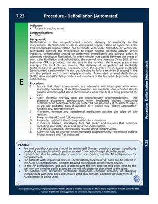 E
These protocols, policies, and procedures MAY NOT be altered or modified except by the Rhode Island Department of Health Center for EMS.
Contact RI DOH EMS with suggestions for corrections, improvements, or modifications.
PEARLS:
7.23 Procedure - Defibrillation (Automated)
7.23Procedure-Defibrillation(Automated)
Indication:
 Patient in cardiac arrest.
Contraindications:
 None.
Background:
Defibrillation is the unsynchronized random delivery of electricity to the
myocardium. Defibrillation results in widespread depolarization of myocardial cells.
This widespread depolarization can terminate ventricular fibrillation or ventricular
tachycardia allowing the myocardium to regain normal electrical activity. When
indicated, defibrillation should be performed immediately and without delay. In
witnessed ventricular fibrillation, for every minute that passes between the onset of
ventricular fibrillation and defibrillation, the survival rate decrease 7% to 10%. When
bystander CPR is provided, the decrease in the survival rate is more gradual and
averages 3% to 4 % per minute. The delivery of unsynchronized electricity
(defibrillation) is sometimes necessary when the delivery synchronized electricity
(synchronized cardioversion) is not possible due to failure to sense (R waves) in the
unstable patient with other tachydysrrythmias. Automated external defibrillators
(AEDs) allow non-ALS EMS providers and members of the lay public to provide timely
defibrillation.
Procedure:
1. Ensure that chest compressions are adequate and interrupted only when
absolutely necessary. If multiple providers are available, one provider should
provide uninterrupted chest compressions while the AED is being prepared for
use.
2. Apply electrical therapy pads per manufacturer recommendations. Use
alternate placement configuration when implanted devices (implanted
defibrillator or pacemaker) occupy preferred pad positions. If the patients age is
<8 yo, use pediatric pads if available or if device has “energy attenuation”
function key, activate the key.
3. If present, remove any transdermal medication patches and wipe off any
residue.
4. Power on the AED and follow prompts.
5. Keep interruption of chest compressions to a minimum.
6. If shock is advised, assertively state “All Clear” and visualize that everyone
(including yourself) is clear and press the shock button.
7. If no shock is advised, immediately resume chest compressions.
8. Allow the AED to analyze when prompted (approximately two minute cycles).
Repeat steps 6 and 7 as indicated.
 Pre and post-shock pauses should be minimized! Shorter perishock pauses (specifically
preshock) are associated with greater survival from out-of-hospital cardiac arrest.
 If pads touch due to patient size or use of a Lucas Device, use the AP configuration for
pad placement.
 For patients with implanted devices (defibrillators/pacemakers), pads can be placed in
the AL or AP configuration. Attempt to avoid placing pads directly over devices.
 In the AP configuration, one pad is placed over the left anterior mid chest next to the
sternum and another pad is placed to the mid left posterior chest next to the spine.
 For patients with refractory ventricular fibrillation, consider replacing or changing
therapy pads with new ones and ensure good skin contact. Consider AP placement if
AL placement is being used.
 