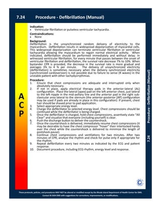 These protocols, policies, and procedures MAY NOT be altered or modified except by the Rhode Island Department of Health Center for EMS.
Contact RI DOH EMS with suggestions for corrections, improvements, or modifications.
A
C
P
7.24 Procedure - Defibrillation (Manual)
7.24Procedure-Defibrillation(Manual)
Indication:
 Ventricular fibrillation or pulseless ventricular tachycardia.
Contraindications:
 None
Background:
Defibrillation is the unsynchronized random delivery of electricity to the
myocardium. Defibrillation results in widespread depolarization of myocardial cells.
This widespread depolarization can terminate ventricular fibrillation or ventricular
tachycardia allowing the myocardium to regain normal electrical activity. When
indicated, defibrillation should be performed immediately and without delay. In
witnessed ventricular fibrillation, for every minute that passes between the onset of
ventricular fibrillation and defibrillation, the survival rate decrease 7% to 10%. When
bystander CPR is provided, the decrease in the survival rate is more gradual and
averages 3% to 4 % per minute. The delivery of unsynchronized electricity
(defibrillation) is sometimes necessary when the delivery synchronized electricity
(synchronized cardioversion) is not possible due to failure to sense (R waves) in the
unstable patient with other tachydysrrythmias.
Procedure:
1. Ensure that chest compressions are adequate and interrupted only when
absolutely necessary.
2. If not in place, apply electrical therapy pads in the anterior-lateral (AL)
configuration. Place the lateral (apex) pad on the left anterior chest, just lateral
to the left nipple in the mid-axillary line and the anterior pad in the right sub-
clavicular area lateral to the sternum (the anterior-posterior [AP] configuration
may be used if pads are already in place in this configuration). If present, chest
hair should be shaved prior to pad application.
3. Select appropriate energy level.
4. Charge the defibrillator to selected energy level. Chest compressions should be
continued while the defibrillator is being charged.
5. Once the defibrillator is charged, hold chest compressions, assertively state “All
Clear” and visualize that everyone (including yourself) is clear.
6. Push the discharge button to deliver the countershock.
7. Once the countershock is delivered, immediately resume chest compressions (it
may be desirable to have the chest compressor “hover” their interlocked hands
over the chest while the countershock is delivered to minimize the length of
postshock pause).
8. Continue chest compressions and ventilations for two minutes. After two
minutes of CPR, analyze the rhythm and check for pulse only if appropriate for
the rhythm.
9. Repeat defibrillation every two minutes as indicated by the ECG and patient
response.
10. Document procedure, including ECG rhythm, energy level and response.
 