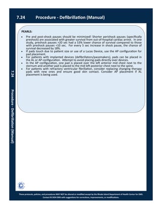 PEARLS:
These protocols, policies, and procedures MAY NOT be altered or modified except by the Rhode Island Department of Health Center for EMS.
Contact RI DOH EMS with suggestions for corrections, improvements, or modifications.
7.24 Procedure - Defibrillation (Manual)
7.24Procedure-Defibrillation(Manual)
 Pre and post-shock pauses should be minimized! Shorter perishock pauses (specifically
preshock) are associated with greater survival from out-of-hospital cardiac arrest. In one
study, preshock pauses >20 sec had a 53% lower chance of survival compared to those
with preshock pauses <10 sec. For every 5 sec increase in shock pause, the chance of
survival decreased by 18%.
 If pads touch due to patient size or use of a Lucas Device, use the AP configuration for
pad placement.
 For patients with implanted devices (defibrillators/pacemakers), pads can be placed in
the AL or AP configuration. Attempt to avoid placing pads directly over devices.
 In the AP configuration, one pad is placed over the left anterior mid chest next to the
sternum and another pad is placed to the mid left posterior chest next to the spine.
 For patients with refractory ventricular fibrillation, consider replacing changing therapy
pads with new ones and ensure good skin contact. Consider AP placement if AL
placement is being used.
 
