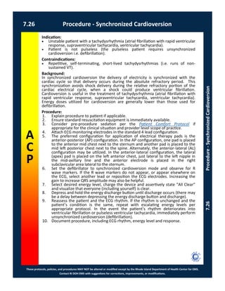 These protocols, policies, and procedures MAY NOT be altered or modified except by the Rhode Island Department of Health Center for EMS.
Contact RI DOH EMS with suggestions for corrections, improvements, or modifications.
A
C
P
7.26 Procedure - Synchronized Cardioversion
7.26Procedure-SynchronizedCardioversion
Indication:
 Unstable patient with a tachydysrhythmia (atrial fibrillation with rapid ventricular
response, supraventricular tachycardia, ventricular tachycardia).
 Patient is not pulseless (the pulseless patient requires unsynchronized
cardioversion i.e. defibrillation).
Contraindications:
 Repetitive, self-terminating, short-lived tachydysrhythmias (i.e. runs of non-
sustained VT).
Background:
In synchronized cardioversion the delivery of electricity is synchronized with the
cardiac cycle so that delivery occurs during the absolute refractory period. This
synchronization avoids shock delivery during the relative refractory portion of the
cardiac electrical cycle, when a shock could produce ventricular fibrillation.
Cardioversion is useful in the treatment of tachydysrhythmia (atrial fibrillation with
rapid ventricular response, supraventricular tachycardia, ventricular tachycardia).
Energy doses utilized for cardioversion are generally lower than those used for
defibrillation.
Procedure:
1. Explain procedure to patient if applicable.
2. Ensure standard resuscitation equipment is immediately available.
3. Consider pre-procedure sedation per the Patient Comfort Protocol if
appropriate for the clinical situation and provider level scope of practice.
4. Attach ECG monitoring electrodes in the standard 4 lead configuration.
5. The preferred configuration for application of electrical therapy pads is the
anterior-posterior (AP) configuration. In the AP configuration, one pad is placed
to the anterior mid chest next to the sternum and another pad is placed to the
mid left posterior chest next to the spine. Alternately, the anterior-lateral (AL)
configuration may be utilized. In the anterior-lateral configuration, the lateral
(apex) pad is placed on the left anterior chest, just lateral to the left nipple in
the mid-axillary line and the anterior electrode is placed in the right
subclavicular area lateral to the sternum.
6. Set the defibrillator to synchronized cardioversion mode and observe for R
wave markers. If the R wave markers do not appear, or appear elsewhere on
the ECG, select another lead or reposition the ECG electrodes. Increasing the
gain to increase QRS amplitude may also be helpful.
7. Select desired energy level, charge the device and assertively state “All Clear”
and visualize that everyone (including yourself) is clear.
8. Depress and hold the energy discharge button until discharge occurs (there may
be a delay between depressing the energy discharge button and discharge).
9. Reassess the patient and the ECG rhythm. If the rhythm is unchanged and the
patient’s condition is the same, repeat with escalating energy levels per
appropriate protocol. In the event the patient’s rhythm deteriorates into
ventricular fibrillation or pulseless ventricular tachycardia, immediately perform
unsynchronized cardioversion (defibrillation).
10. Document procedure, including ECG rhythm, energy level and response.
 